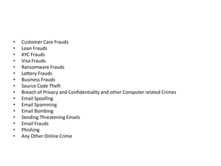 • Customer Care Frauds
• Loan Frauds
• KYC Frauds
• Visa Frauds
• Ransomware Frauds
• Lottery Frauds
• Business Frauds
• Source Code Theft
• Breach of Privacy and Confidentiality and other Computer related Crimes
• Email Spoofing
• Email Spamming
• Email Bombing
• Sending Threatening Emails
• Email Frauds
• Phishing
• Any Other Online Crime
 