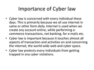 Importance of Cyber law
• Cyber law is concerned with every individual these
days. This is primarily because we all use internet in
same or other form daily. Internet is used when we
create any account online, while performing e-
commerce transactions, net banking, for e-mails etc.
• Cyber law is important because it touches almost all
aspects of transaction and activities on and concerning
the internet, the world wide web and cyber space.
• Cyber law protects every individuals from getting
trapped in any cyber violations.
 