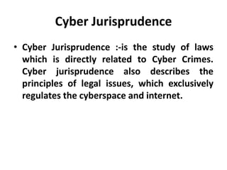 Cyber Jurisprudence
• Cyber Jurisprudence :-is the study of laws
which is directly related to Cyber Crimes.
Cyber jurisprudence also describes the
principles of legal issues, which exclusively
regulates the cyberspace and internet.
 