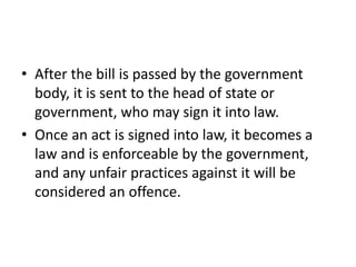 • After the bill is passed by the government
body, it is sent to the head of state or
government, who may sign it into law.
• Once an act is signed into law, it becomes a
law and is enforceable by the government,
and any unfair practices against it will be
considered an offence.
 