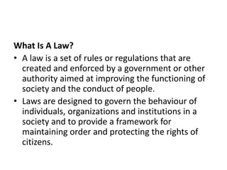 What Is A Law?
• A law is a set of rules or regulations that are
created and enforced by a government or other
authority aimed at improving the functioning of
society and the conduct of people.
• Laws are designed to govern the behaviour of
individuals, organizations and institutions in a
society and to provide a framework for
maintaining order and protecting the rights of
citizens.
 