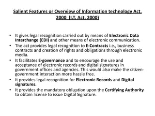 Salient Features or Overview of Information technology Act,
2000 (I.T. Act, 2000)
• It gives legal recognition carried out by means of Electronic Data
Interchange (EDI) and other means of electronic communication.
• The act provides legal recognition to E-Contracts i.e., business
contracts and creation of rights and obligations through electronic
media.
• It facilitates E-governance and to encourage the use and
acceptance of electronic records and digital signatures in
government offices and agencies. This would also make the citizen-
government interaction more hassle free.
• It provides legal recognition for Electronic Records and Digital
signatures.
• It provides the mandatory obligation upon the Certifying Authority
to obtain license to issue Digital Signature.
 