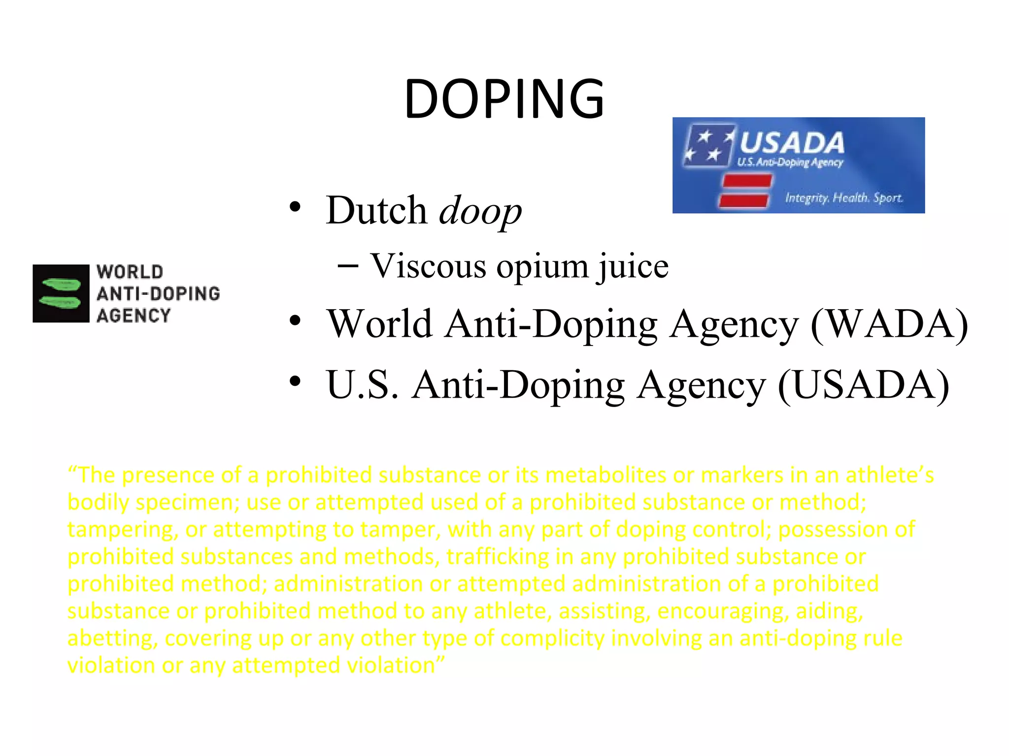 DOPING
                     • Dutch doop
                          – Viscous opium juice
                     • World Anti-Doping Agency (WADA)
                     • U.S. Anti-Doping Agency (USADA)

“The presence of a prohibited substance or its metabolites or markers in an athlete’s
bodily specimen; use or attempted used of a prohibited substance or method;
tampering, or attempting to tamper, with any part of doping control; possession of
prohibited substances and methods, trafficking in any prohibited substance or
prohibited method; administration or attempted administration of a prohibited
substance or prohibited method to any athlete, assisting, encouraging, aiding,
abetting, covering up or any other type of complicity involving an anti-doping rule
violation or any attempted violation”
 