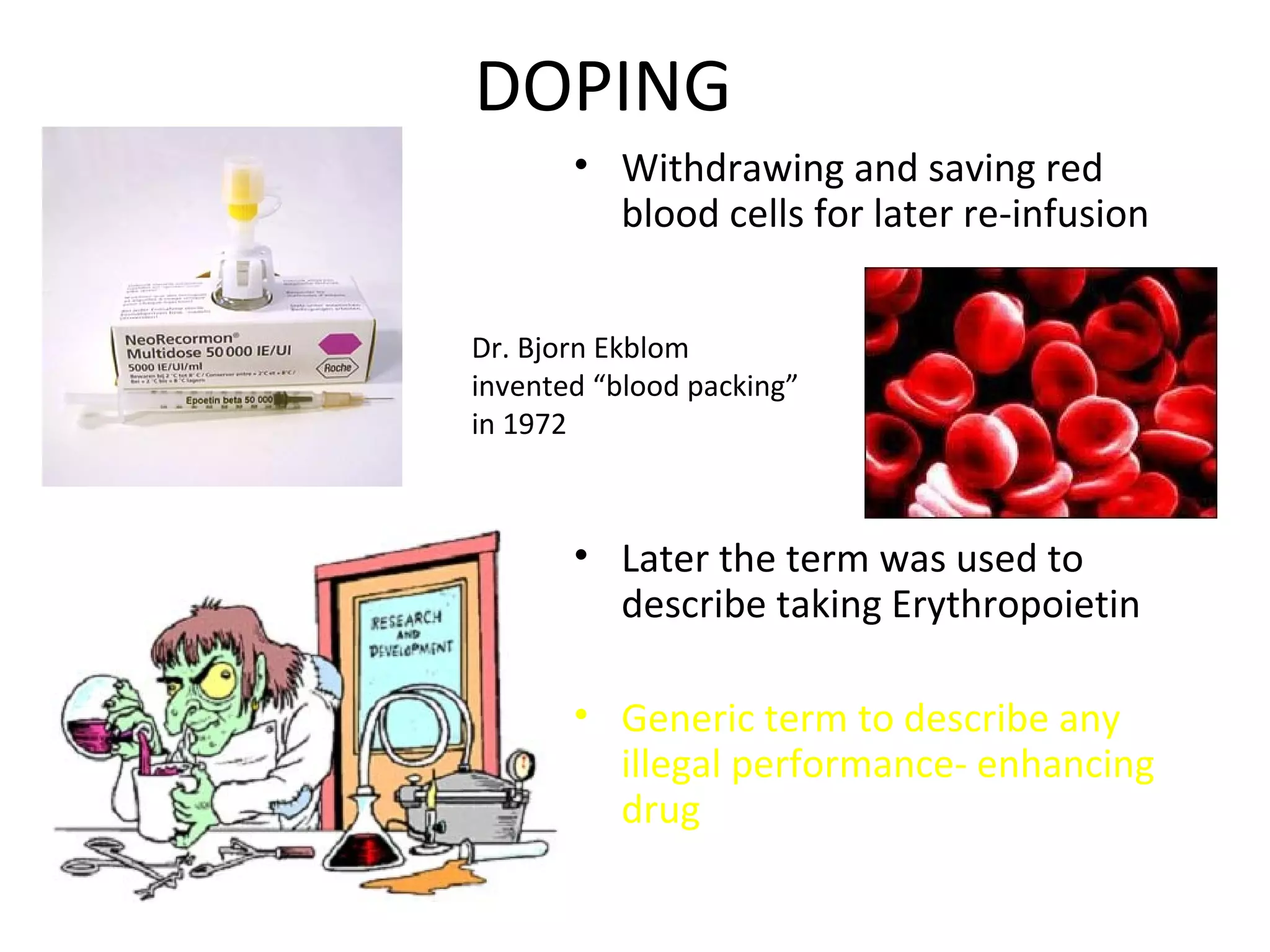 DOPING
       • Withdrawing and saving red
         blood cells for later re-infusion


Dr. Bjorn Ekblom
invented “blood packing”
in 1972



       • Later the term was used to
         describe taking Erythropoietin

       • Generic term to describe any
         illegal performance- enhancing
         drug
 