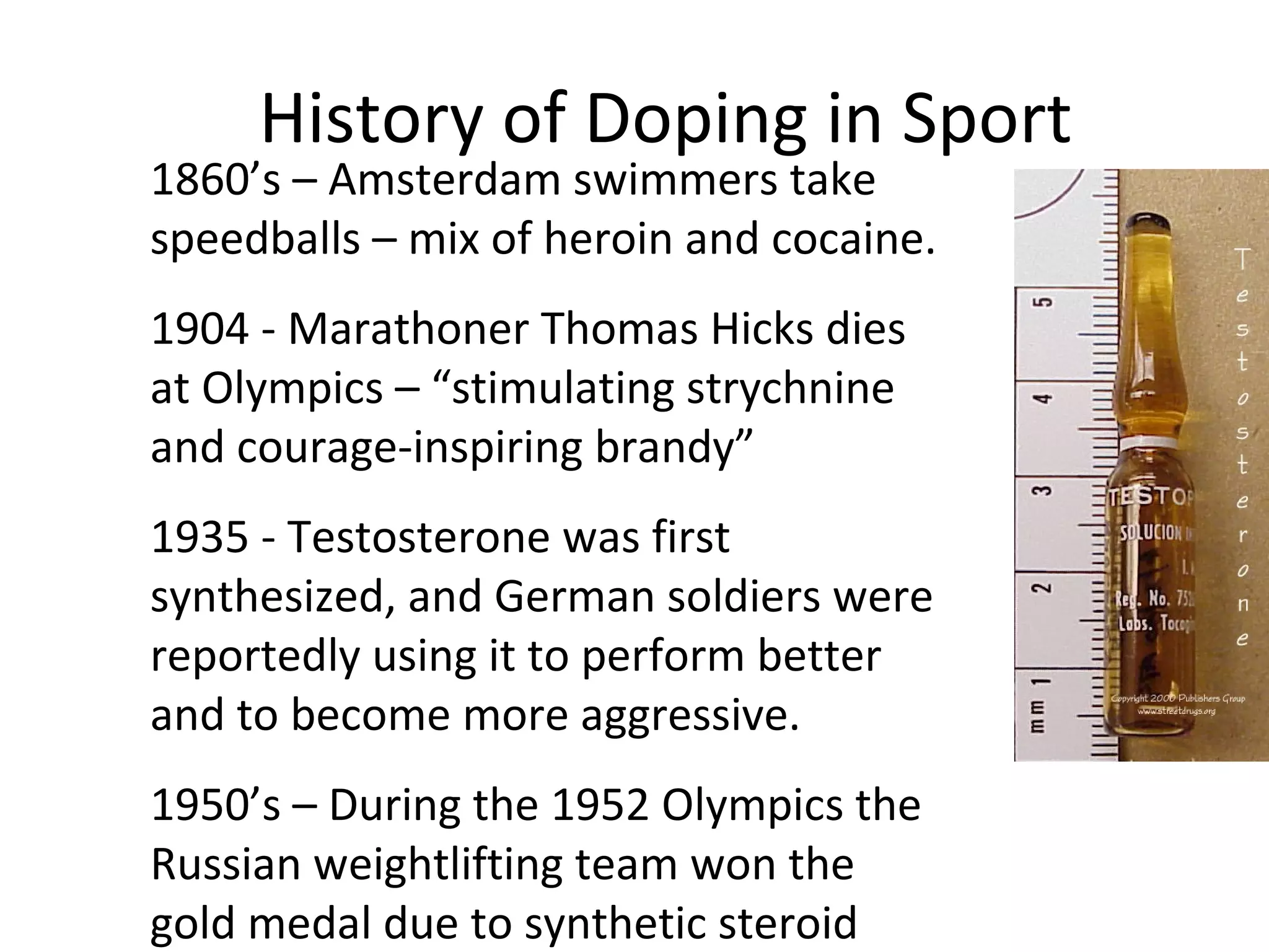 History of Doping in Sport
1860’s – Amsterdam swimmers take
speedballs – mix of heroin and cocaine.
1904 - Marathoner Thomas Hicks dies
at Olympics – “stimulating strychnine
and courage-inspiring brandy”
1935 - Testosterone was first
synthesized, and German soldiers were
reportedly using it to perform better
and to become more aggressive.
1950’s – During the 1952 Olympics the
Russian weightlifting team won the
gold medal due to synthetic steroid
 
