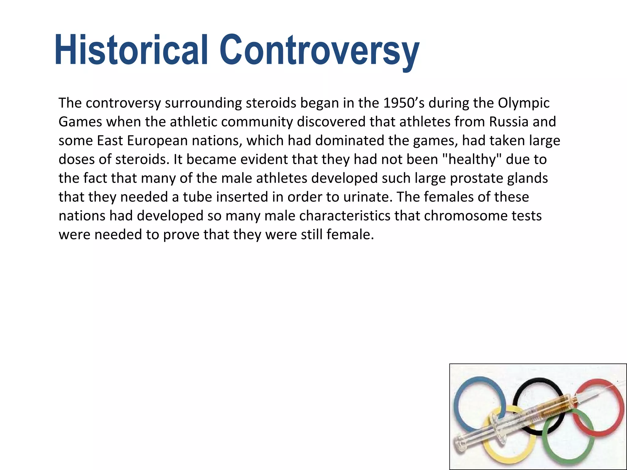 Historical Controversy
The controversy surrounding steroids began in the 1950’s during the Olympic
Games when the athletic community discovered that athletes from Russia and
some East European nations, which had dominated the games, had taken large
doses of steroids. It became evident that they had not been "healthy" due to
the fact that many of the male athletes developed such large prostate glands
that they needed a tube inserted in order to urinate. The females of these
nations had developed so many male characteristics that chromosome tests
were needed to prove that they were still female.
 