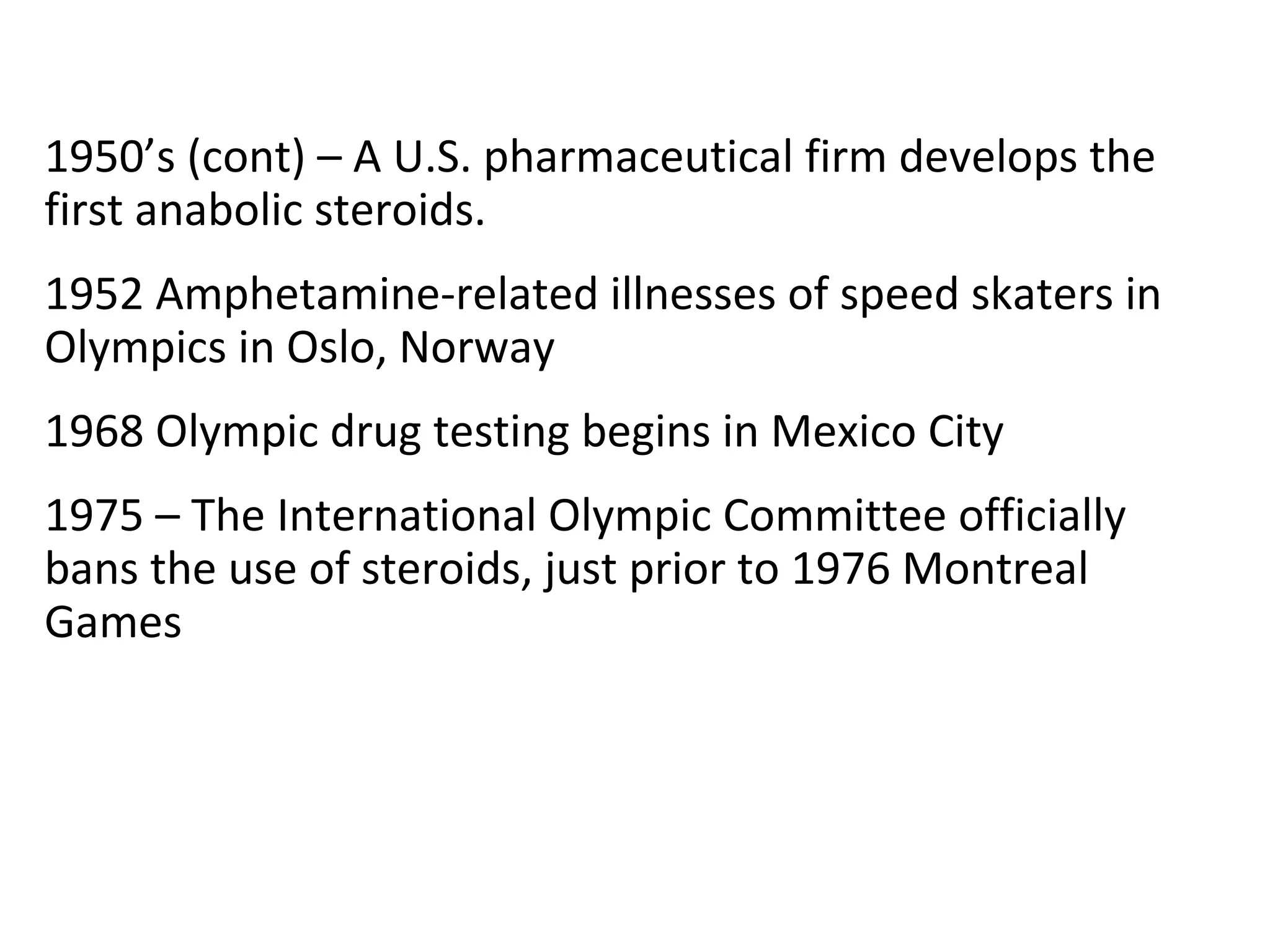 1950’s (cont) – A U.S. pharmaceutical firm develops the
first anabolic steroids.
1952 Amphetamine-related illnesses of speed skaters in
Olympics in Oslo, Norway
1968 Olympic drug testing begins in Mexico City
1975 – The International Olympic Committee officially
bans the use of steroids, just prior to 1976 Montreal
Games
 