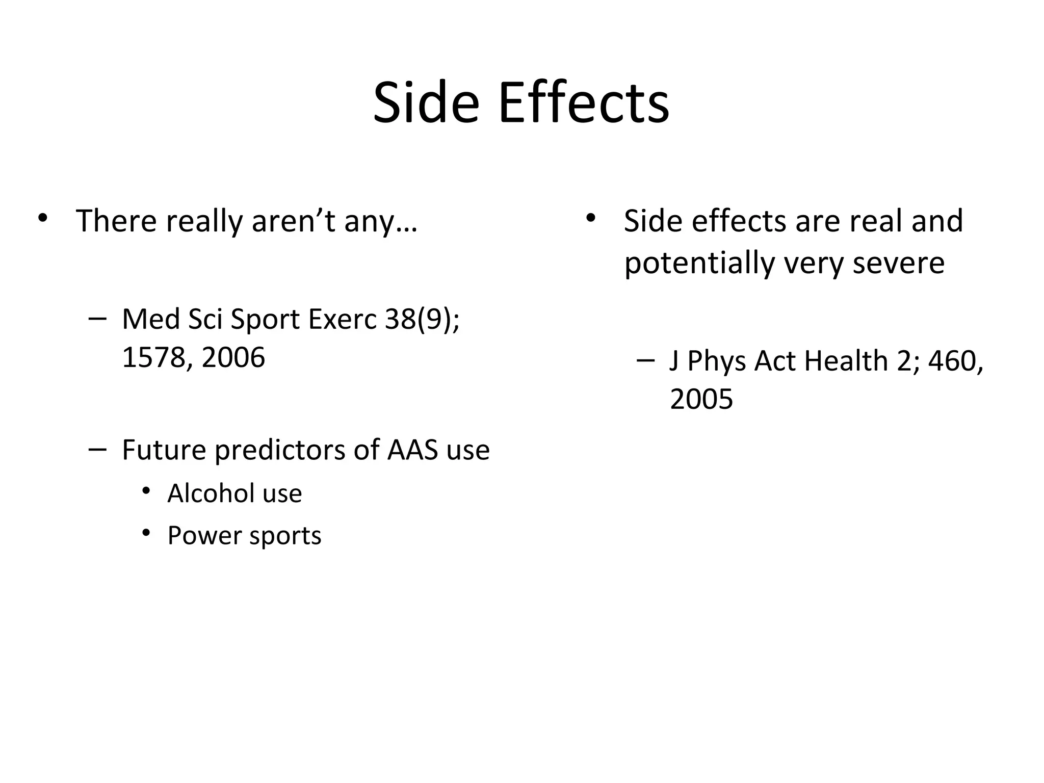 Side Effects
• There really aren’t any…          • Side effects are real and
                                      potentially very severe
   – Med Sci Sport Exerc 38(9);
     1578, 2006                        – J Phys Act Health 2; 460,
                                         2005
   – Future predictors of AAS use
       • Alcohol use
       • Power sports
 