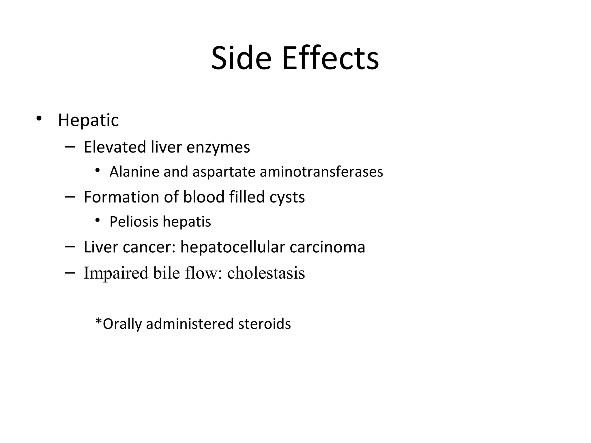 Side Effects
• Hepatic
   – Elevated liver enzymes
       • Alanine and aspartate aminotransferases
   – Formation of blood filled cysts
       • Peliosis hepatis
   – Liver cancer: hepatocellular carcinoma
   – Impaired bile flow: cholestasis

       *Orally administered steroids
 