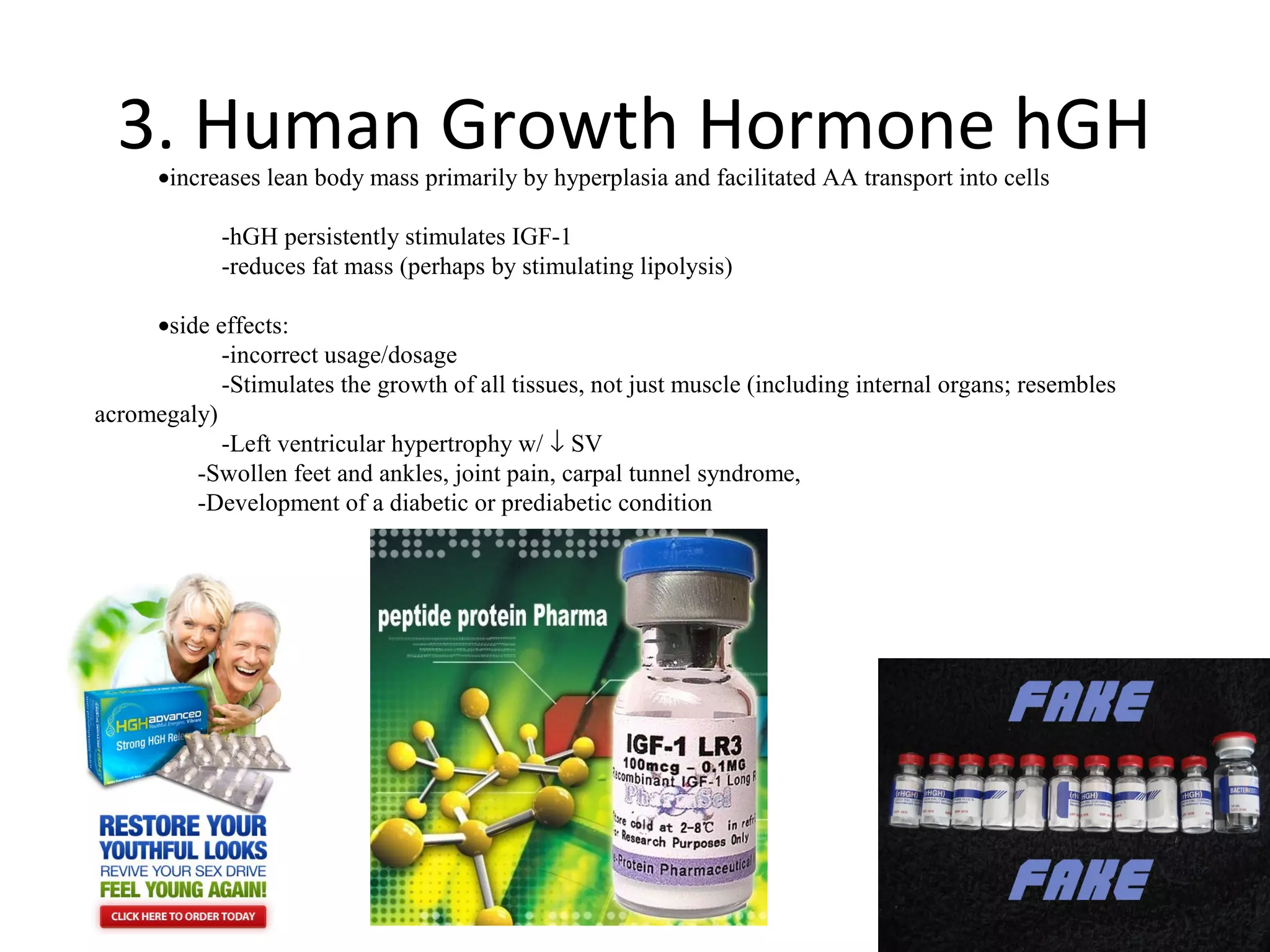 3. Human Growth Hormone hGH
      •increases lean body mass primarily by hyperplasia and facilitated AA transport into cells

            -hGH persistently stimulates IGF-1
            -reduces fat mass (perhaps by stimulating lipolysis)

     •side effects:
            -incorrect usage/dosage
            -Stimulates the growth of all tissues, not just muscle (including internal organs; resembles
acromegaly)
            -Left ventricular hypertrophy w/ ↓ SV
         -Swollen feet and ankles, joint pain, carpal tunnel syndrome,
         -Development of a diabetic or prediabetic condition
 