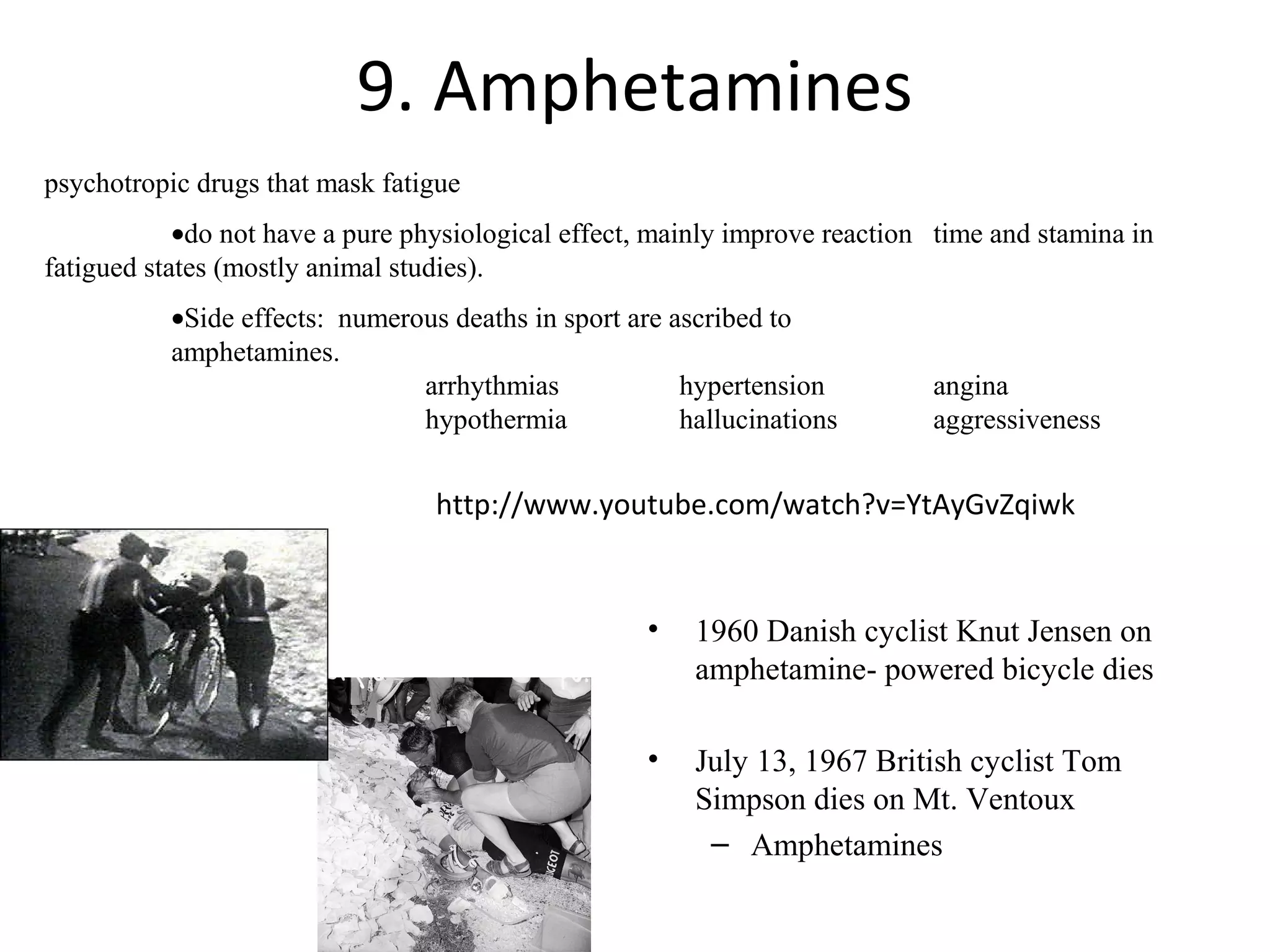 9. Amphetamines
psychotropic drugs that mask fatigue
            •do not have a pure physiological effect, mainly improve reaction time and stamina in
fatigued states (mostly animal studies).
           •Side effects: numerous deaths in sport are ascribed to
           amphetamines.
                                arrhythmias             hypertension         angina
                                hypothermia             hallucinations       aggressiveness


                                  http://www.youtube.com/watch?v=YtAyGvZqiwk


                                                     •   1960 Danish cyclist Knut Jensen on
                                                         amphetamine- powered bicycle dies

                                                     •   July 13, 1967 British cyclist Tom
                                                         Simpson dies on Mt. Ventoux
                                                          – Amphetamines
 