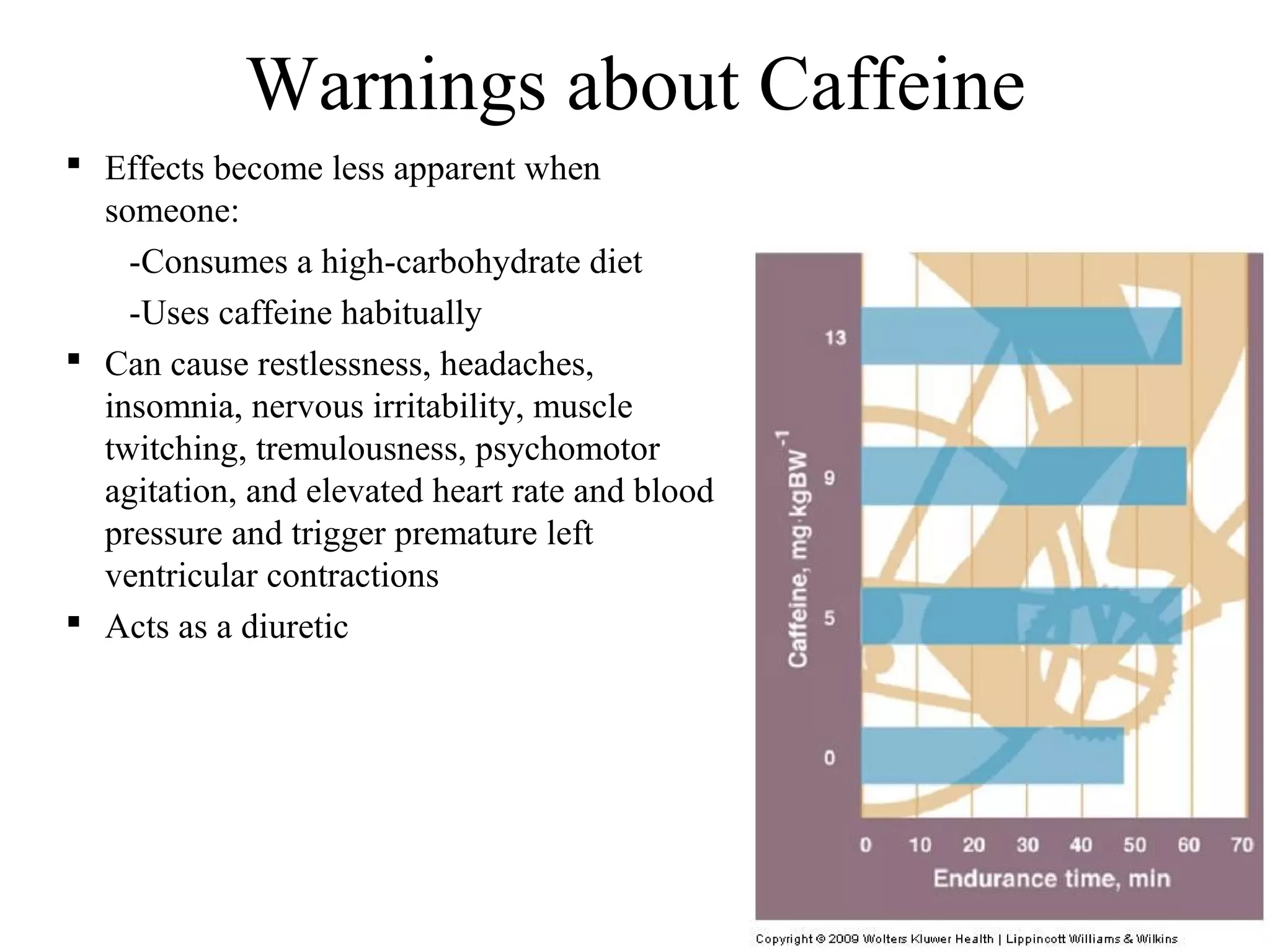 Warnings about Caffeine
 Effects become less apparent when
  someone:
    -Consumes a high-carbohydrate diet
    -Uses caffeine habitually
 Can cause restlessness, headaches,
  insomnia, nervous irritability, muscle
  twitching, tremulousness, psychomotor
  agitation, and elevated heart rate and blood
  pressure and trigger premature left
  ventricular contractions
 Acts as a diuretic
 