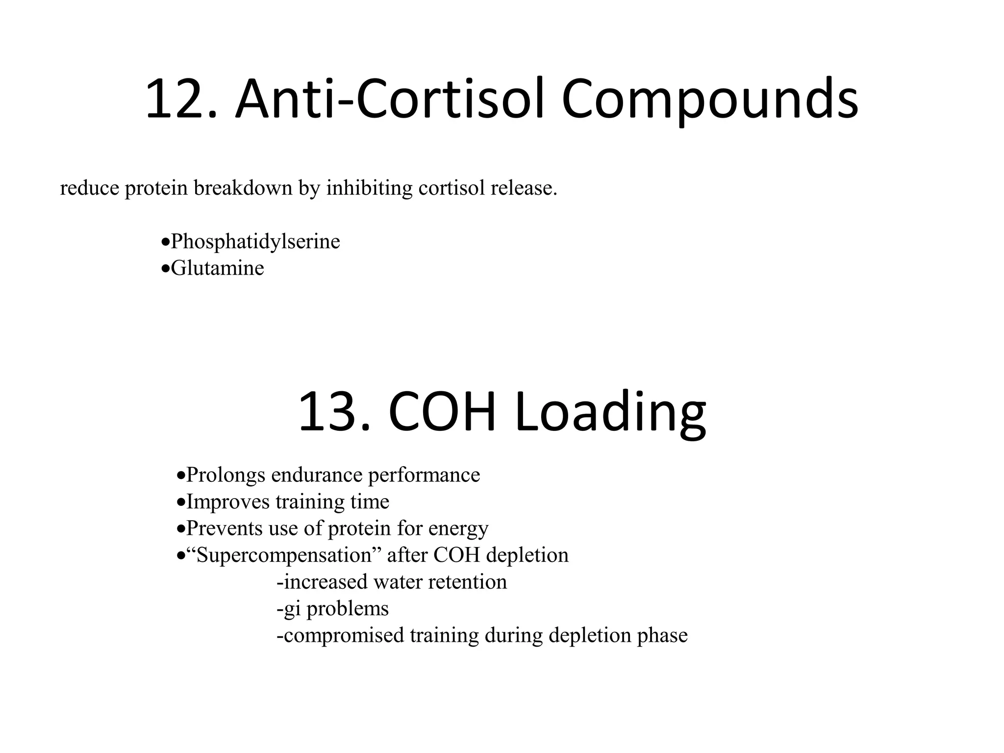 12. Anti-Cortisol Compounds
reduce protein breakdown by inhibiting cortisol release.

           •Phosphatidylserine
           •Glutamine




                          13. COH Loading
             •Prolongs endurance performance
             •Improves training time
             •Prevents use of protein for energy
             •“Supercompensation” after COH depletion
                        -increased water retention
                        -gi problems
                        -compromised training during depletion phase
 