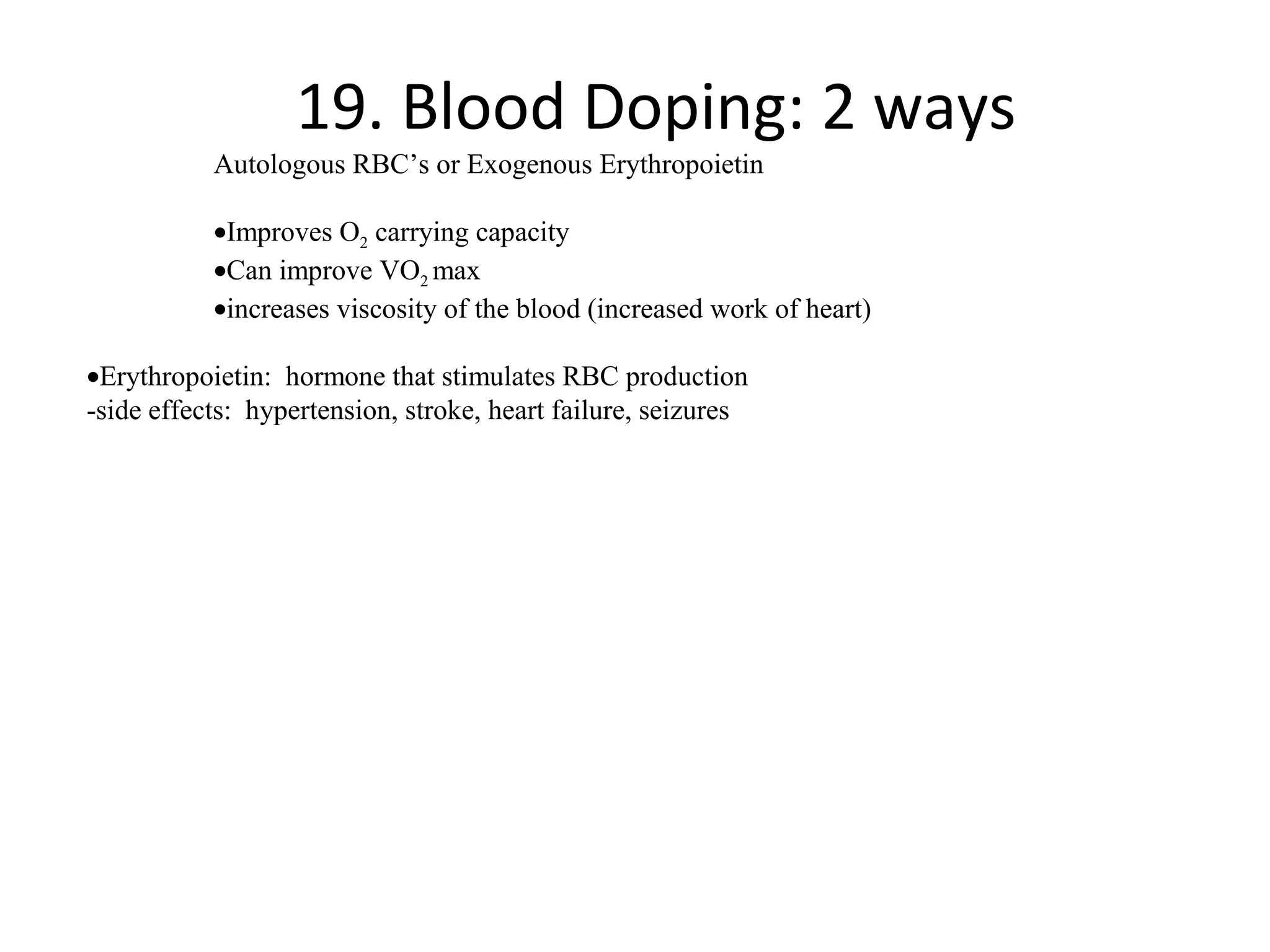 19. Blood Doping: 2 ways
           Autologous RBC’s or Exogenous Erythropoietin

           •Improves O2 carrying capacity
           •Can improve VO2 max
           •increases viscosity of the blood (increased work of heart)

•Erythropoietin: hormone that stimulates RBC production
-side effects: hypertension, stroke, heart failure, seizures
 