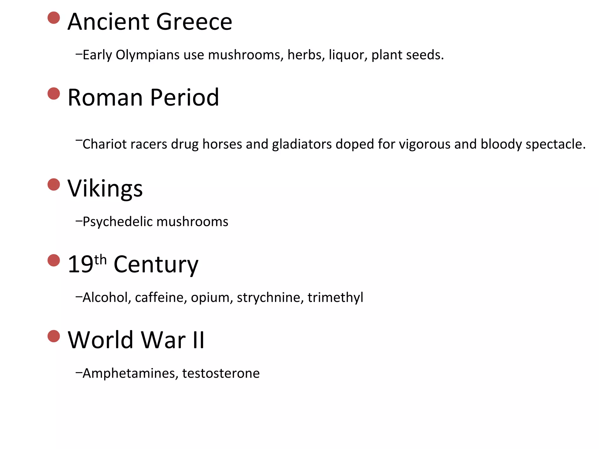 Ancient Greece
  –Early Olympians use mushrooms, herbs, liquor, plant seeds.


Roman Period

  –Chariot racers drug horses and gladiators doped for vigorous and bloody spectacle.


Vikings
  –Psychedelic mushrooms


19th Century
  –Alcohol, caffeine, opium, strychnine, trimethyl


World War II
  –Amphetamines, testosterone
 