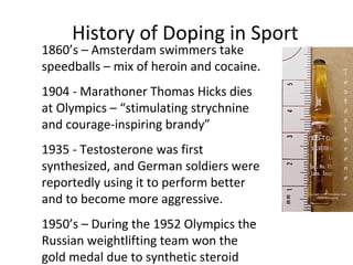 History of Doping in Sport
1860’s – Amsterdam swimmers take
speedballs – mix of heroin and cocaine.
1904 - Marathoner Thomas Hicks dies
at Olympics – “stimulating strychnine
and courage-inspiring brandy”
1935 - Testosterone was first
synthesized, and German soldiers were
reportedly using it to perform better
and to become more aggressive.
1950’s – During the 1952 Olympics the
Russian weightlifting team won the
gold medal due to synthetic steroid
 