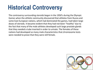 Historical Controversy
The controversy surrounding steroids began in the 1950’s during the Olympic
Games when the athletic community discovered that athletes from Russia and
some East European nations, which had dominated the games, had taken large
doses of steroids. It became evident that they had not been "healthy" due to
the fact that many of the male athletes developed such large prostate glands
that they needed a tube inserted in order to urinate. The females of these
nations had developed so many male characteristics that chromosome tests
were needed to prove that they were still female.
 