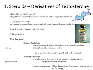 1. Steroids – Derivatives of Testosterone
     *Banned by the NCAA and IOC
     *Illegal to use outside of physician supervision and dosing recommendations

     A. Anabolic: “to build”
     -accelerated growth of bone, muscle, red cells, and enhanced neural conduction

     B. Androgenic: “produce male-like traits”

     C. Do they work?

     -How they work:
                     Promote Anabolism:
                              •Intracellular androgen receptors bind to nuclear chromatin to
activate                      ribonucleic acid-polymerase system

                                •Heavy resistance training is required for beneficial effects
                     Prevent Catabolism:
                               •cross binding with glucocorticoid receptors interferes with
glucocorticoid                            receptor-activated catabolism

                                •faster recovery time *May also decrease fat mass and increase use of
                                                      fat for energy
 