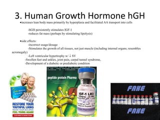 3. Human Growth Hormone hGH
      •increases lean body mass primarily by hyperplasia and facilitated AA transport into cells

            -hGH persistently stimulates IGF-1
            -reduces fat mass (perhaps by stimulating lipolysis)

     •side effects:
            -incorrect usage/dosage
            -Stimulates the growth of all tissues, not just muscle (including internal organs; resembles
acromegaly)
            -Left ventricular hypertrophy w/ ↓ SV
         -Swollen feet and ankles, joint pain, carpal tunnel syndrome,
         -Development of a diabetic or prediabetic condition
 
