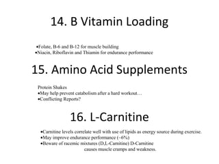 14. B Vitamin Loading
 •Folate, B-6 and B-12 for muscle building
•Niacin, Riboflavin and Thiamin for endurance performance



15. Amino Acid Supplements
 Protein Shakes
 •May help prevent catabolism after a hard workout…
 •Conflicting Reports?



                 16. L-Carnitine
  •Carnitine levels correlate well with use of lipids as energy source during exercise.
  •May improve endurance performance (~6%)
  •Beware of racemic mixtures (D,L-Carnitine) D-Carnitine
                         causes muscle cramps and weakness.
 