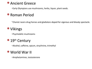 Ancient Greece
  –Early Olympians use mushrooms, herbs, liquor, plant seeds.


Roman Period

  –Chariot racers drug horses and gladiators doped for vigorous and bloody spectacle.


Vikings
  –Psychedelic mushrooms


19th Century
  –Alcohol, caffeine, opium, strychnine, trimethyl


World War II
  –Amphetamines, testosterone
 