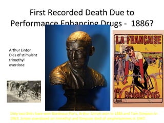 First Recorded Death Due to
Performance Enhancing Drugs - 1886?

Arthur Linton
Dies of stimulant
trimethyl
overdose




Only two Brits have won Bordeaux-Paris, Arthur Linton won in 1886 and Tom Simpson in
1963. Linton overdosed on trimethyl and Simpson died of amphetamines in 1967.
 