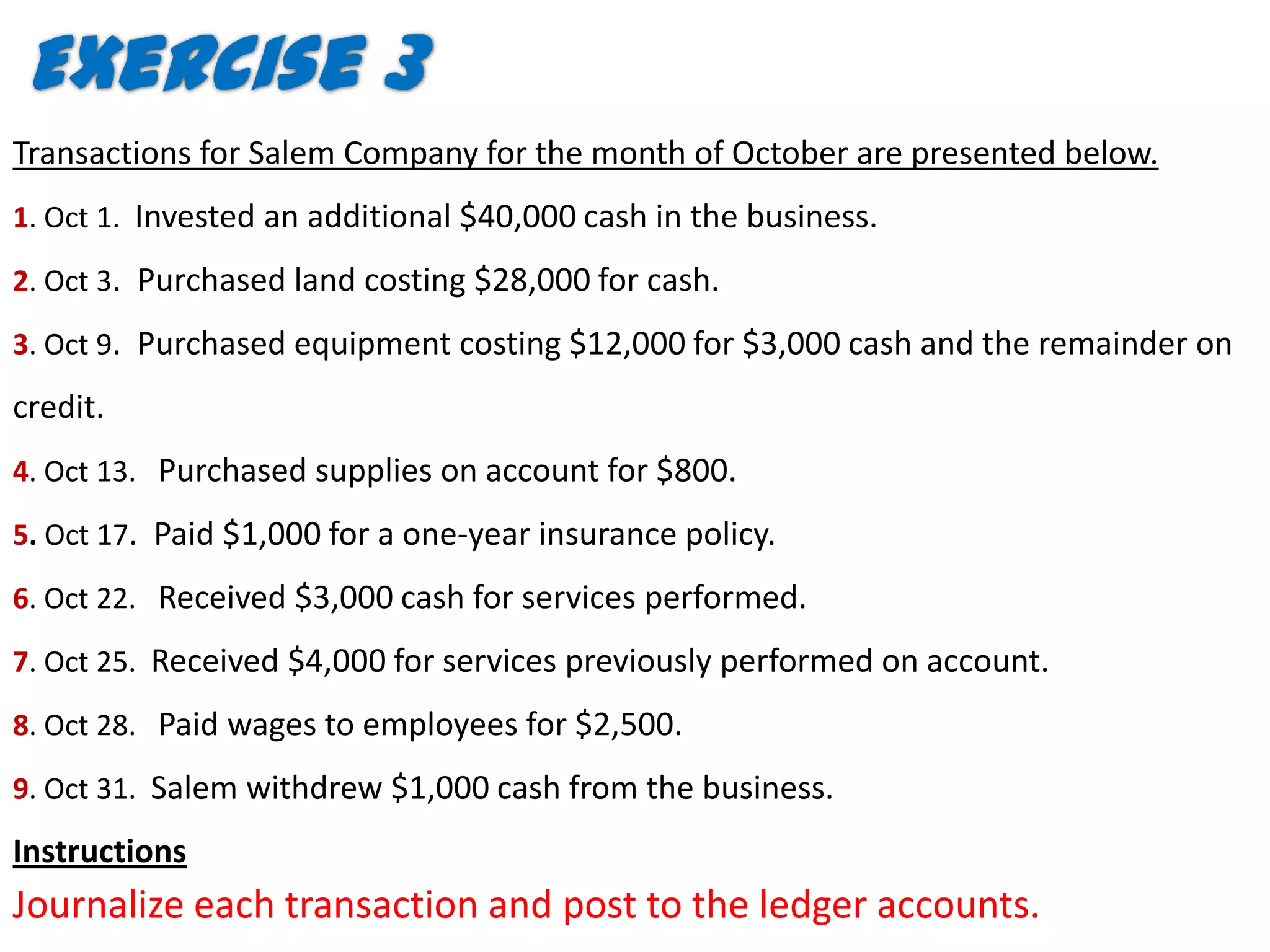 Exercise 3
Transactions for Salem Company for the month of October are presented below.
1. Oct 1. Invested an additional $40,000 cash in the business.

2. Oct 3. Purchased land costing $28,000 for cash.

3. Oct 9. Purchased equipment costing $12,000 for $3,000 cash and the remainder on

credit.
4. Oct 13. Purchased supplies on account for $800.
5. Oct 17. Paid $1,000 for a one-year insurance policy.

6. Oct 22. Received $3,000 cash for services performed.

7. Oct 25. Received $4,000 for services previously performed on account.

8. Oct 28. Paid wages to employees for $2,500.

9. Oct 31. Salem withdrew $1,000 cash from the business.

Instructions
Journalize each transaction and post to the ledger accounts.
 