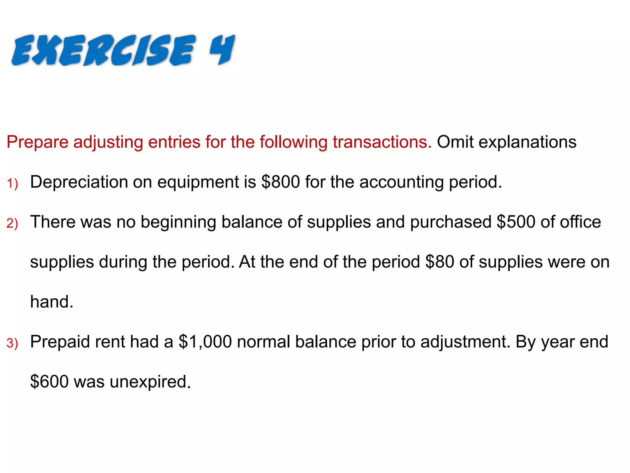 Exercise 4
Prepare adjusting entries for the following transactions. Omit explanations

1)   Depreciation on equipment is $800 for the accounting period.

2)   There was no beginning balance of supplies and purchased $500 of office

     supplies during the period. At the end of the period $80 of supplies were on

     hand.

3)   Prepaid rent had a $1,000 normal balance prior to adjustment. By year end

     $600 was unexpired.
 