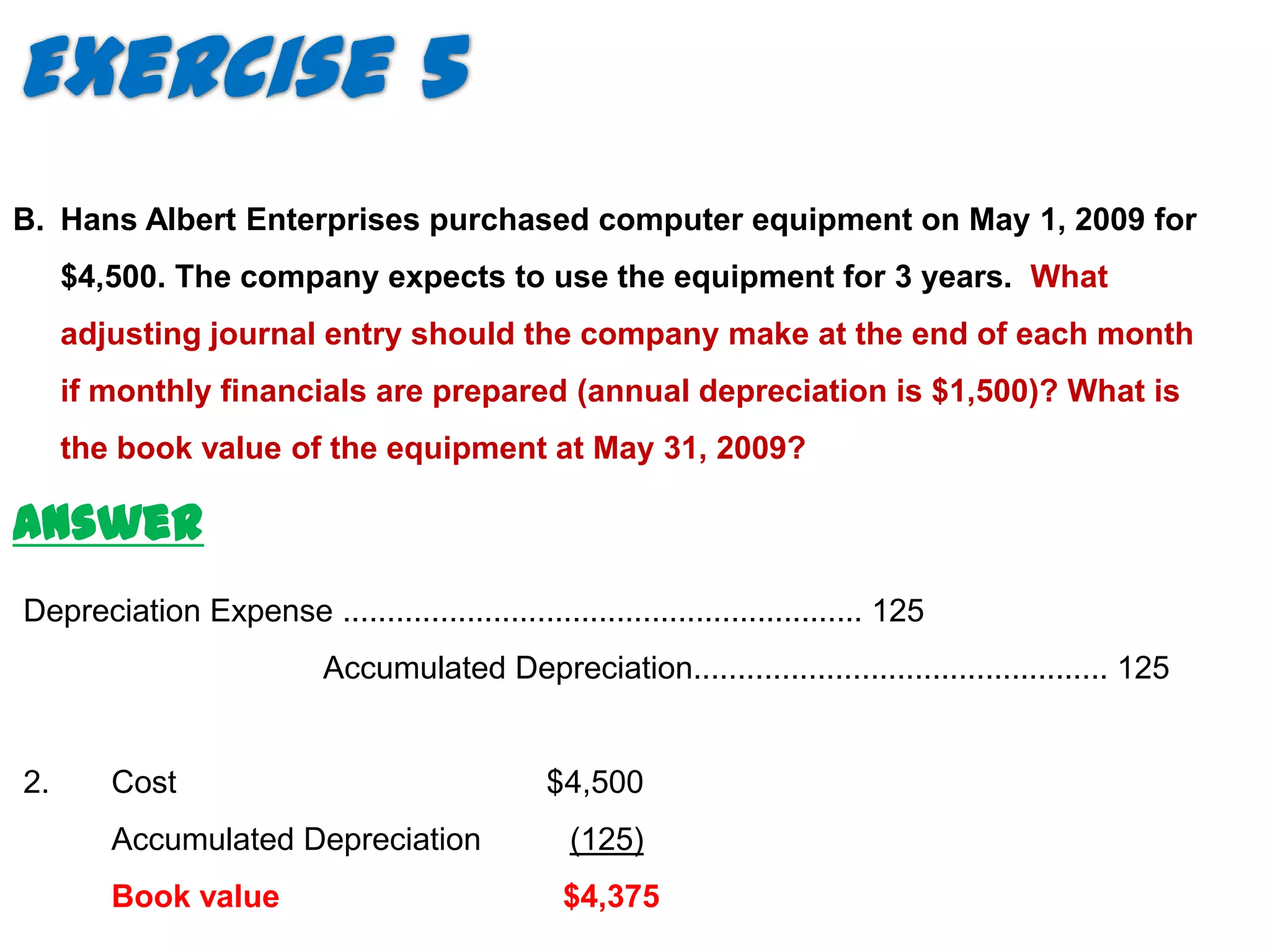 Exercise 5
B. Hans Albert Enterprises purchased computer equipment on May 1, 2009 for
     $4,500. The company expects to use the equipment for 3 years. What
     adjusting journal entry should the company make at the end of each month
     if monthly financials are prepared (annual depreciation is $1,500)? What is
     the book value of the equipment at May 31, 2009?

Answer
Depreciation Expense ........................................................... 125
                           Accumulated Depreciation............................................... 125


2.      Cost                                    $4,500
        Accumulated Depreciation                  (125)
        Book value                                $4,375
 