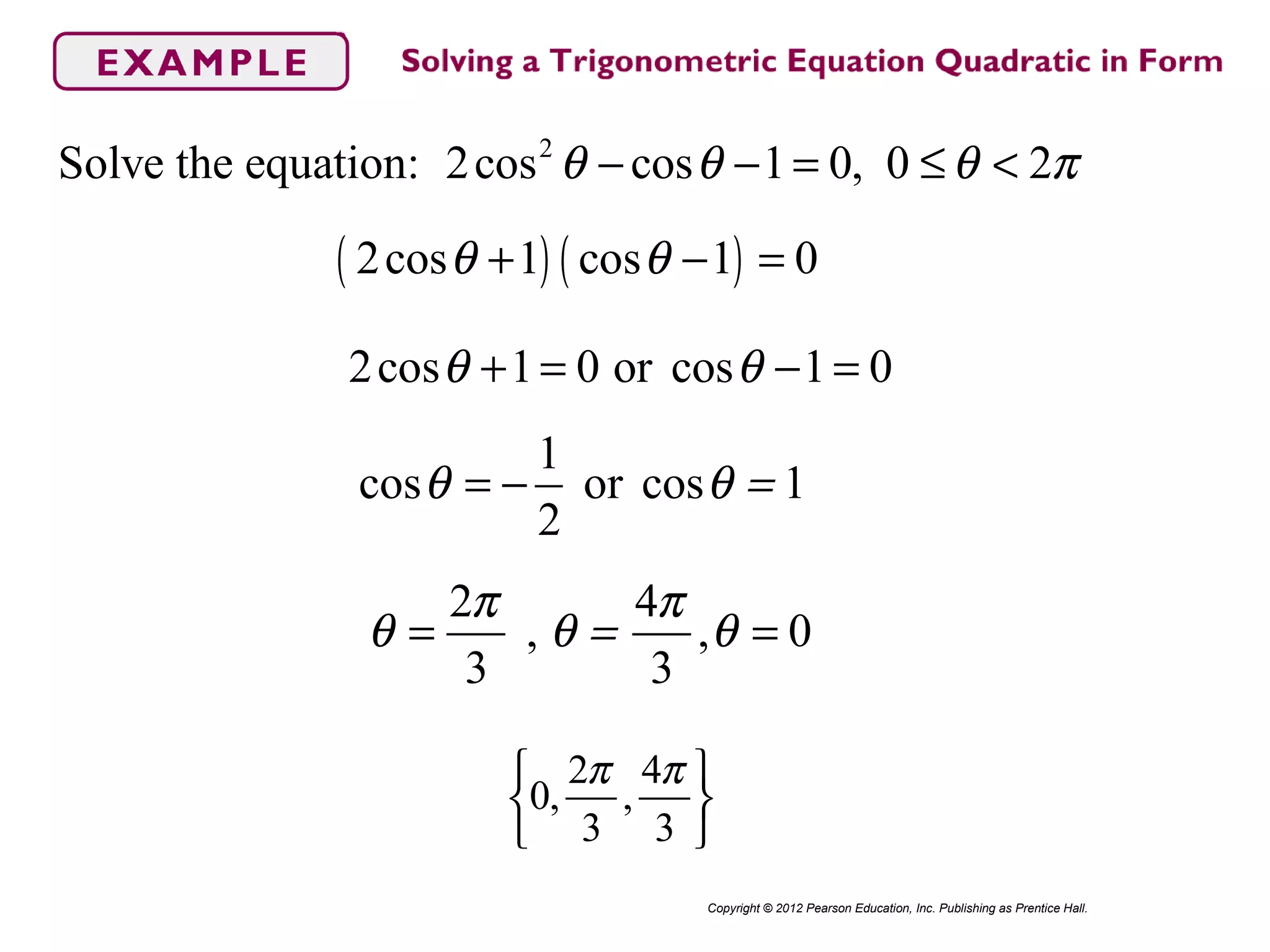 2
Solve the equation: 2cos cos 1 0, 0 2θ θ θ π− − = ≤ <
Copyright © 2012 Pearson Education, Inc. Publishing as Prentice Hall.
( ) ( )2cos 1 cos 1 0θ θ+ − =
2cos 1 0 or cos 1 0θ θ+ = − =
1
cos or cos 1
2
θ θ == −
2 4
, , 0
3 3
π π
θ θ = θ= =
2 4
0, ,
3 3
π π 
 
 
 