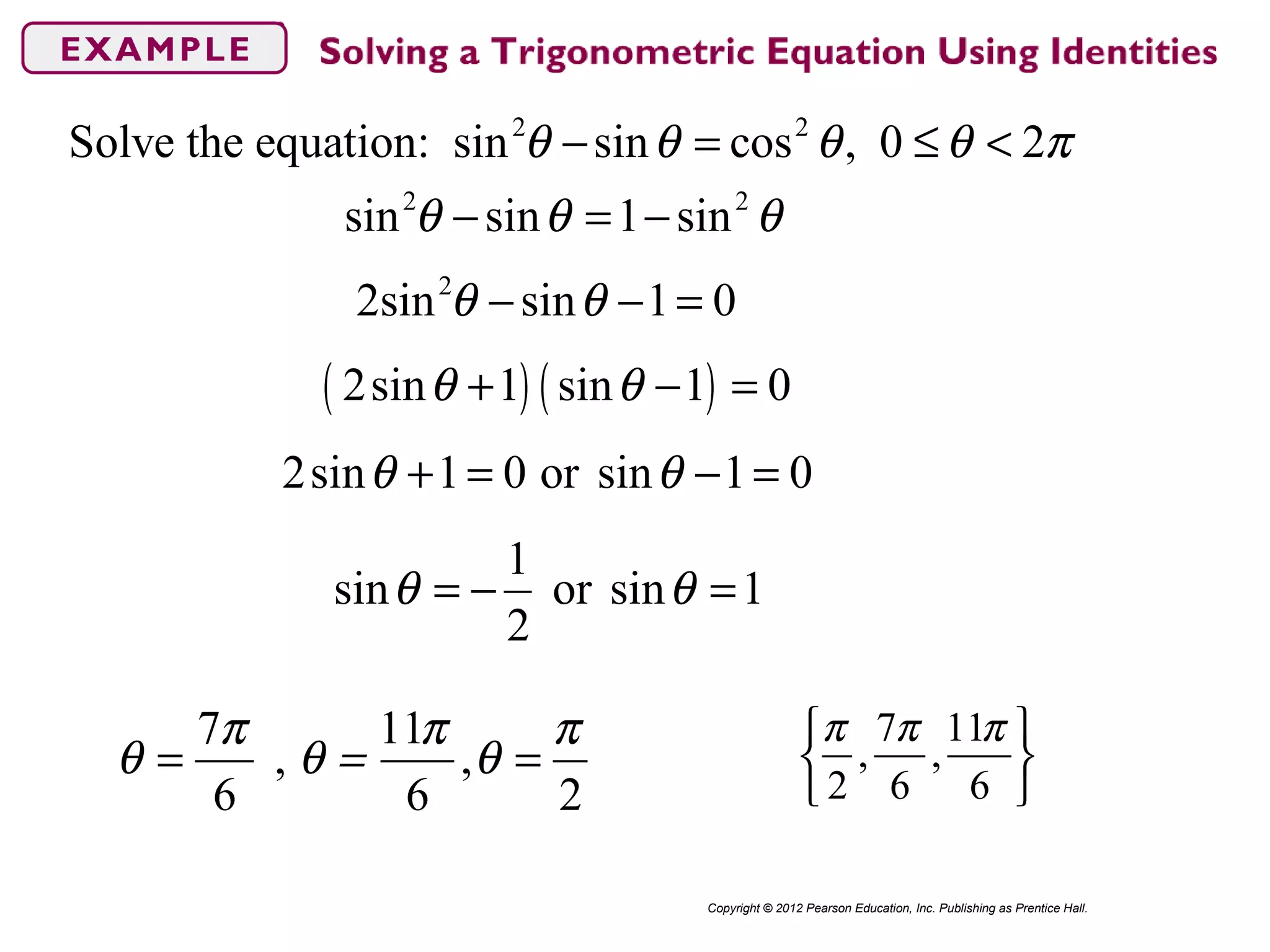 2 2
Solve the equation: sin sin cos , 0 2θ θ θ θ π− = ≤ <
Copyright © 2012 Pearson Education, Inc. Publishing as Prentice Hall.
2 2
sin sin 1 sinθ θ θ− = −
2
2sin sin 1 0θ θ− − =
( ) ( )2sin 1 sin 1 0θ θ+ − =
2sin 1 0 or sin 1 0θ θ+ = − =
1
sin or sin 1
2
θ θ= − =
7 11
, ,
6 6 2
π π π
θ θ = θ= =
7 11
, ,
2 6 6
π π π 
 
 
 