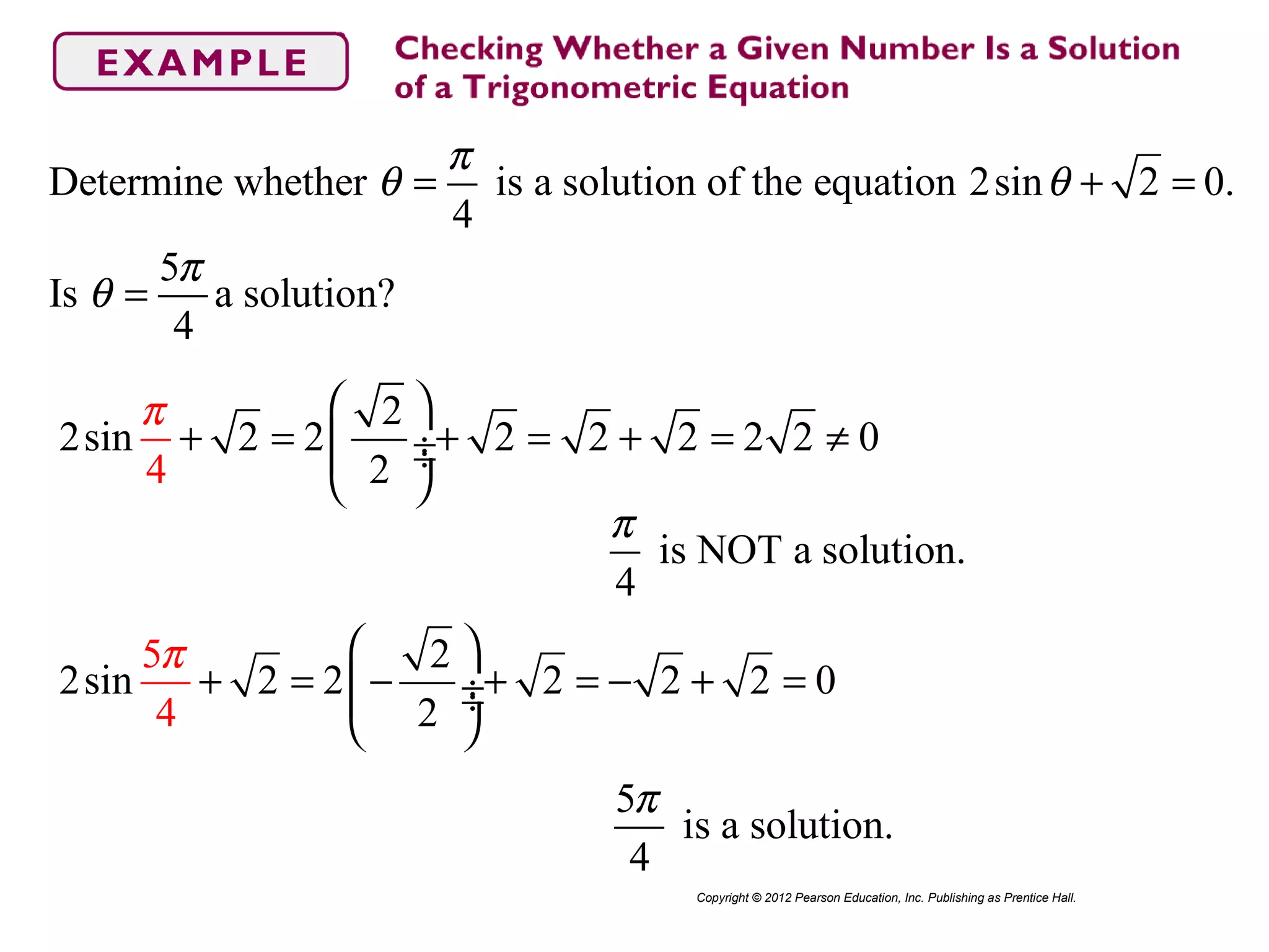 Determine whether is a solution of the equation 2sin 2 0.
4
5
Is a solution?
4
π
θ θ
π
θ
= + =
=
Copyright © 2012 Pearson Education, Inc. Publishing as Prentice Hall.
2
2sin 2 2 2 2 2 2 2 0
4 2
π  
+ = + = + = ≠ ÷ ÷
 
is NOT a solution.
4
π
2
2sin 2 2 2 2 2
4
0
5
2
π  
+ = − + = − + = ÷ ÷
 
5
is a solution.
4
π
 