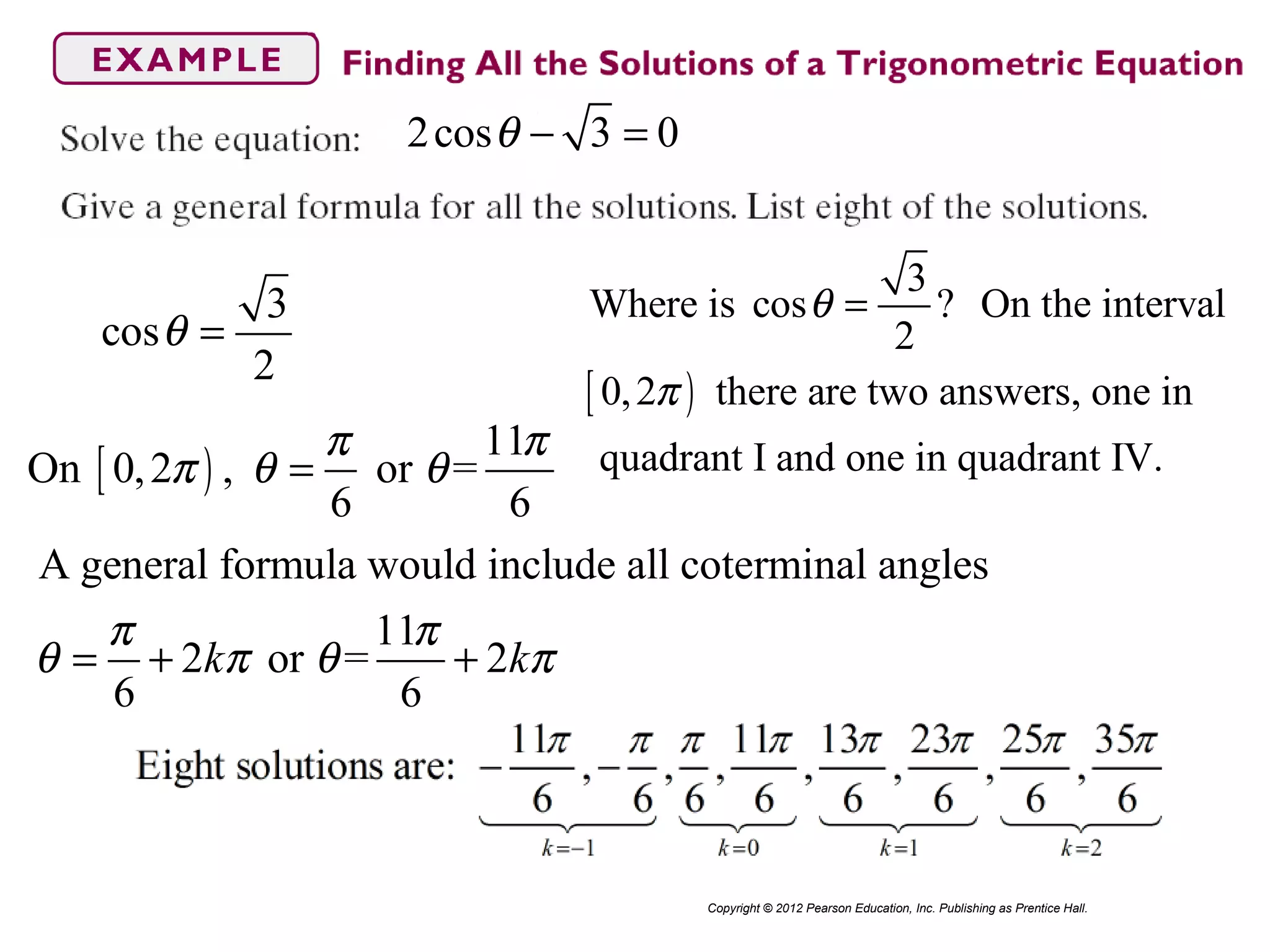 2cos 3 0θ − =
Copyright © 2012 Pearson Education, Inc. Publishing as Prentice Hall.
3
cos
2
θ =
[ )
3
Where is cos ? On the interval
2
0,2 there are two answers, one in
quadrant I and one in quadrant IV.
θ
π
=
[ )
11
On 0,2 , or =
6 6
π π
π θ θ=
A general formula would include all coterminal angles
11
2 or = 2
6 6
k k
π π
θ π θ π= + +
 