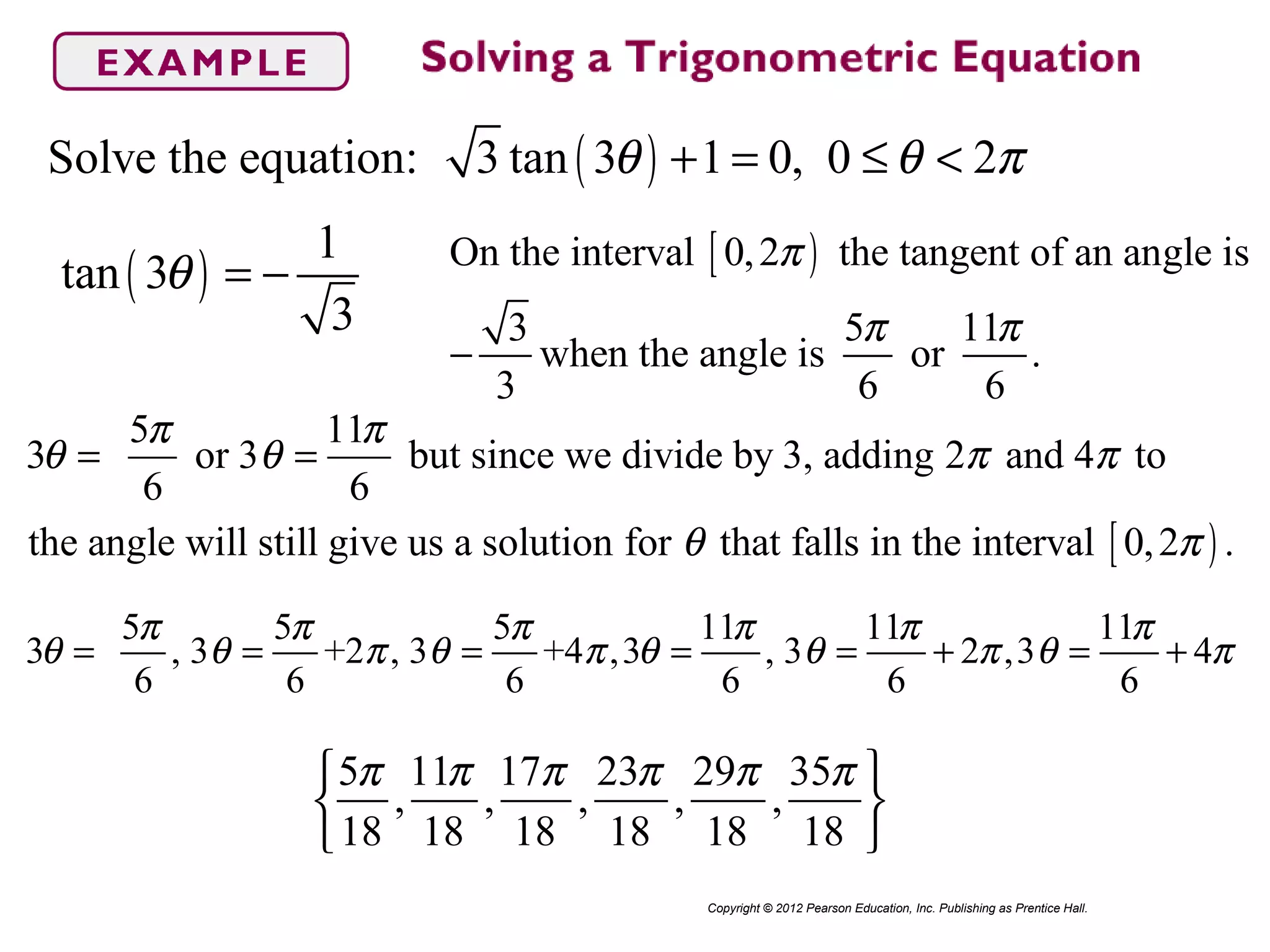 ( )Solve the equation: 3 tan 3 1 0, 0 2θ θ π+ = ≤ <
Copyright © 2012 Pearson Education, Inc. Publishing as Prentice Hall.
( )
1
tan 3
3
θ = − [ )On the interval 0,2 the tangent of an angle is
3 5 11
when the angle is or .
3 6 6
π
π π
−
[ )
5 11
3 or 3 but since we divide by 3, adding 2 and 4 to
6 6
the angle will still give us a solution for that falls in the interval 0,2 .
π π
θ θ π π
θ π
= =
5 5 5 11 11 11
3 , 3 +2 , 3 +4 ,3 , 3 2 ,3 4
6 6 6 6 6 6
π π π π π π
θ θ π θ π θ θ π θ π= = = = = + = +
5 11 17 23 29 35
, , , , ,
18 18 18 18 18 18
π π π π π π 
 
 
 