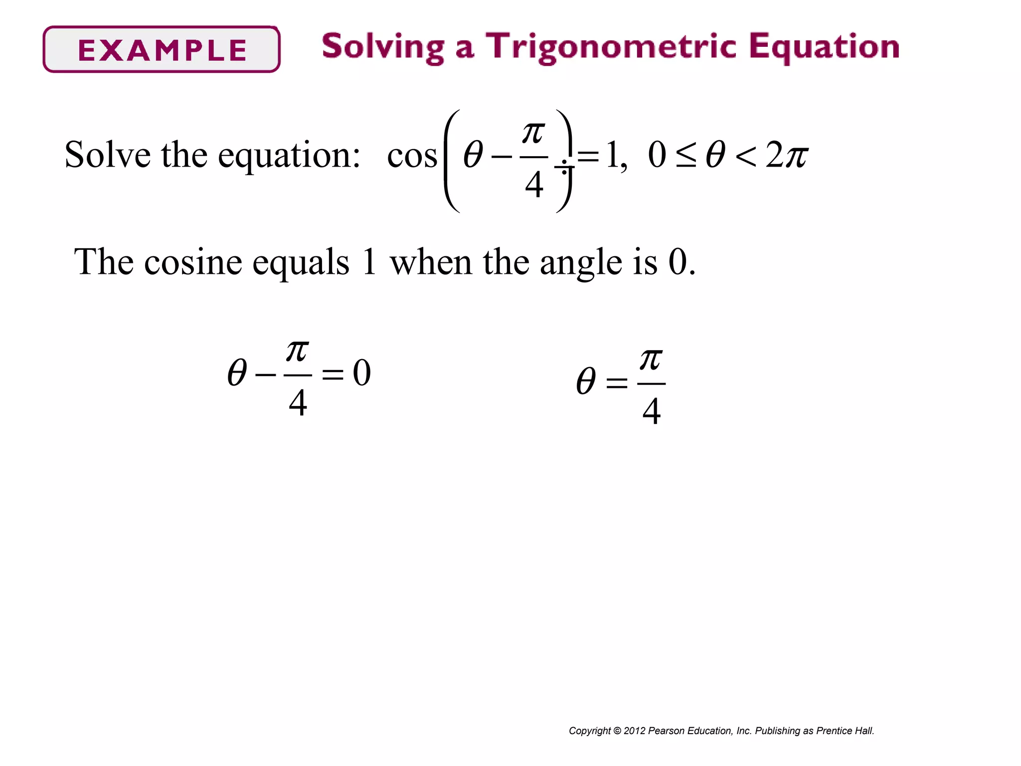 Solve the equation: cos 1, 0 2
4
π
θ θ π
 
− = ≤ < ÷
 
Copyright © 2012 Pearson Education, Inc. Publishing as Prentice Hall.
The cosine equals 1 when the angle is 0.
0
4
π
θ − =
4
π
θ =
 