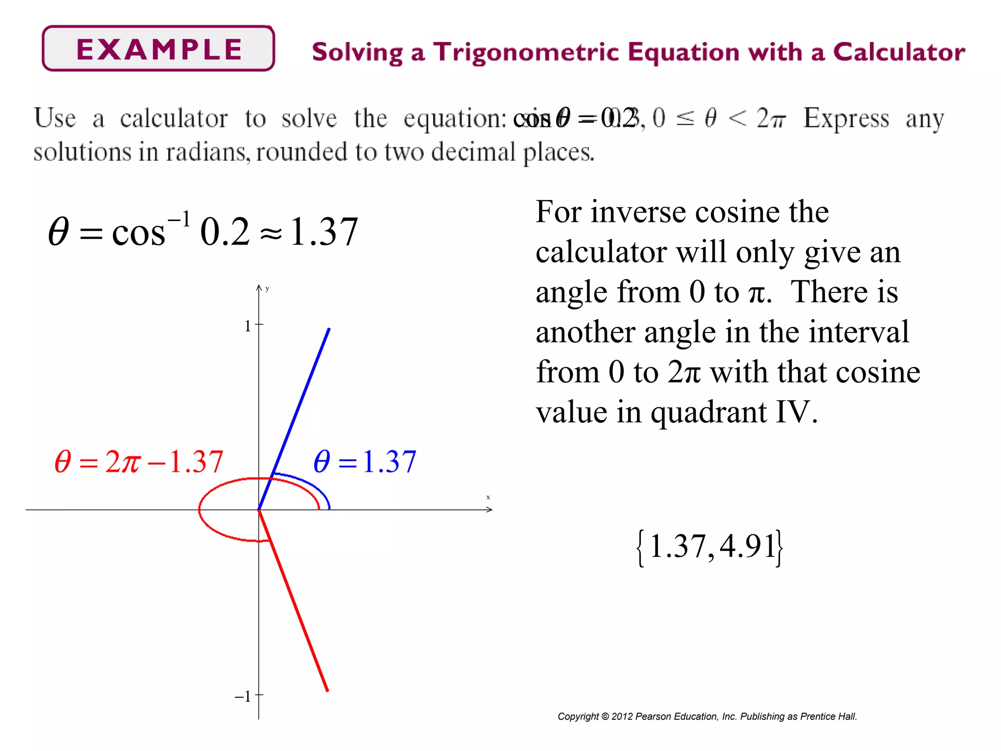 cos 0.2θ =
Copyright © 2012 Pearson Education, Inc. Publishing as Prentice Hall.
1
cos 0.2 1.37θ −
= ≈
For inverse cosine the
calculator will only give an
angle from 0 to π. There is
another angle in the interval
from 0 to 2π with that cosine
value in quadrant IV.
−1
1
x
y
1.37θ =2 1.37θ π= −
{ }1.37,4.91
 