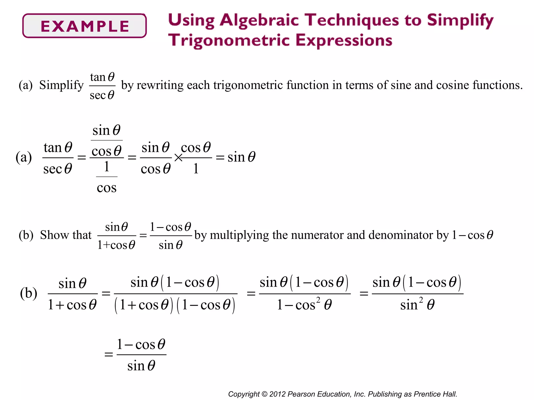 Copyright © 2012 Pearson Education, Inc. Publishing as Prentice Hall.
tan
(a) Simplify by rewriting each trigonometric function in terms of sine and cosine functions.
sec
sin 1 cos
(b) Show that by multiplying the numerator and denominator by 1 cos
1+cos sin
θ
θ
θ θ
θ
θ θ
−
= −
sin
tan sin coscos(a) sin
1sec cos 1
cos
θ
θ θ θθ θ
θ θ
= = × =
( )
( ) ( )
sin 1 cossin
(b)
1 cos 1 cos 1 cos
θ θθ
θ θ θ
−
=
+ + −
( )
2
sin 1 cos
1 cos
θ θ
θ
−
=
−
( )
2
sin 1 cos
sin
θ θ
θ
−
=
1 cos
sin
θ
θ
−
=
 