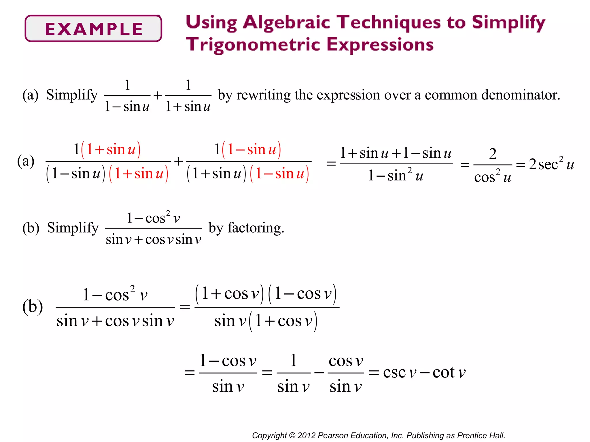 Copyright © 2012 Pearson Education, Inc. Publishing as Prentice Hall.
(a) Simplify
1
1− sinu
+
1
1+ sinu
by rewriting the expression over a common denominator.
(b) Simplify
1− cos2
v
sinv + cosvsinv
by factoring.
( )
( ) ( )
( )
( ) ( )
1 sin 1 sin
1 sin
1 1
(a)
1 sin 1 si sn 1 in
u u
uu u u
+ −
+ −
+
− + 2
1 sin 1 sin
1 sin
u u
u
+ + −
=
−
=
2
cos2
u
= 2sec2
u
( ) ( )
( )
2
1 cos 1 cos1 cos
(b)
sin cos sin sin 1 cos
v vv
v v v v v
+ −−
=
+ +
1 cos 1 cos
csc cot
sin sin sin
v v
v v
v v v
−
= = − = −
 