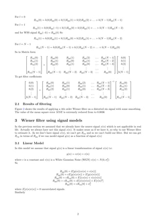 For l = 0
Rxy(0) = h(0)Ryy(0) + h(1)Ryy(1) + h(2)Ryy(2) + . . . + h(N − 1)Ryy(N − 1)
For l = 1
Rxy(1) = h(0)Ryy(−1) + h(1)Ryy(0) + h(2)Ryy(1) + . . . + h(N − 1)Ryy(N − 2)
and for WSS signal Ryy(−k) = Ryy(k) So
Rxy(1) = h(0)Ryy(1) + h(1)Ryy(0) + h(2)Ryy(1) + . . . + h(N − 1)Ryy(N − 2)
For l = N − 1
Rxy(N − 1) = h(0)Ryy(N − 1) + h(1)Ryy(N − 2) + . . . + h(N − 1)Ryy(0)
So in Matrix form







Rxy(0)
Rxy(1)
Rxy(2)
...
Rxy(N − 1)







=







Ryy(0) Ryy(1) Ryy(2) . . . Ryy(N − 1)
Ryy(1) Ryy(0) Ryy(1) . . . Ryy(N − 2)
Ryy(2) Ryy(1) Ryy(0) . . . Ryy(N − 3)
...
...
... . . .
...
Ryy(N − 1) Ryy(N − 2) Ryy(N − 3) . . . Ryy(0)














h(0)
h(1)
h(2)
...
h(N − 1)







To get ﬁlter coeﬃcients







h(0)
h(1)
h(2)
...
h(N − 1)







=







Ryy(0) Ryy(1) Ryy(2) . . . Ryy(N − 1)
Ryy(1) Ryy(0) Ryy(1) . . . Ryy(N − 2)
Ryy(2) Ryy(1) Ryy(0) . . . Ryy(N − 3)
...
...
... . . .
...
Ryy(N − 1) Ryy(N − 2) Ryy(N − 3) . . . Ryy(0)







−1 






Rxy(0)
Rxy(1)
Rxy(2)
...
Rxy(N − 1)







2.1 Results of ﬁltering
Figure 2 shows the results of applying a 4th order Wiener ﬁlter on a distorted sin signal with some smoothing.
The value of the mean square error MSE is extremely reduced from to 0.0036
3 Wiener ﬁlter using signal models
In the previous section we assumed that we already have the source signal x(n) which is not applicable in real
life. Actually we always have not this signal x(n). It makes sense as if we have it, so why to use Wiener ﬁlter
to estimate it. As we don’t have signal x(n), we can’t get Rxy and so we can’t build our ﬁlter. But we can get
Rxy in terms of Ryy if we can model signal y(n) as a function of signal x(n)
3.1 Linear Model
In this model we assume that signal y(n) is a linear transformation of signal x(n) i.e:
y(n) = cx(n) + v(n)
where c is a constant and v(n) is a White Gaussian Noise (WGN) v(n) ∼ N(0, σ2
v)
So
Ryy(0) = E[y(n)(cx(n) + v(n))]
Ryy(0) = cE[y(n)x(n)] + E[y(n)v(n))]
Ryy(0) = cRxy(0) + E[(cx(n) + v(n)v(n)]
Ryy(0) = cRxy(0) + cE[x(n)v(n)] + E[v(n)2
]
Ryy(0) = cRxy(0) + σ2
v
where E[x(n)v(n)] = 0 uncorrelated signals.
Similarly
2
 