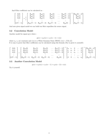 And Filter coeﬃcient can be calculated as :







h(0)
h(1)
h(2)
...
h(N − 1)







=
1
c







Ryy(0) Ryy(1) Ryy(2) . . . Ryy(N − 1)
Ryy(1) Ryy(0) Ryy(1) . . . Ryy(N − 2)
Ryy(2) Ryy(1) Ryy(0) . . . Ryy(N − 3)
...
...
... . . .
...
Ryy(N − 1) Ryy(N − 2) Ryy(N − 3) . . . Ryy(0)







−1 






Ryy(0) − σ2
v
Ryy(1)
Ryy(2)
...
Ryy(N − 1)







And now given signal model we can build our ﬁlter regardless the source signal.
3.2 Convolution Model
Another model for signal y(n) where :
y(n) = c0x(n) + c1x(n − 1) + v(n)
where c0, c1 are constants and v(n) is a White Gaussian Noise (WGN) v(n) ∼ N(0, σ2
v)
It is easy to prove that ﬁlter coeﬃcients can be calculated using this formula (Try to prove it yourself):







h(0)
h(1)
h(2)
...
h(N − 1)







=







Ryy(0) Ryy(1) Ryy(2) . . . Ryy(N − 1)
Ryy(1) Ryy(0) Ryy(1) . . . Ryy(N − 2)
Ryy(2) Ryy(1) Ryy(0) . . . Ryy(N − 3)
...
...
... . . .
...
Ryy(N − 1) Ryy(N − 2) Ryy(N − 3) . . . Ryy(0)







−1 






c0 c1 0 . . . 0
c1 c0 0 . . . 0
0 c1 c0 . . . 0
...
...
... . . .
...
0 0 . . . c1 c0







−1 






Ryy(0) − σ2
v
Ryy(1)
Ryy(2)
...
Ryy(N − 1)







3.3 Another Convolution Model
y(n) = c0x(n) + c1x(n − 1) + c2x(n − 2) + v(n)
Try it yourself.
4
 