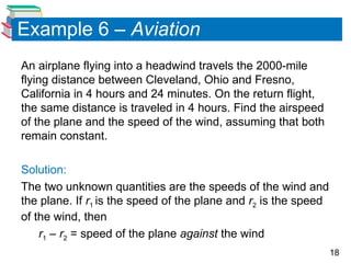 18
Example 6 – Aviation
An airplane flying into a headwind travels the 2000-mile
flying distance between Cleveland, Ohio and Fresno,
California in 4 hours and 24 minutes. On the return flight,
the same distance is traveled in 4 hours. Find the airspeed
of the plane and the speed of the wind, assuming that both
remain constant.
Solution:
The two unknown quantities are the speeds of the wind and
the plane. If r1 is the speed of the plane and r2 is the speed
of the wind, then
r1 – r2 = speed of the plane against the wind
 