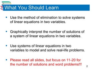 2
What You Should Learn
• Use the method of elimination to solve systems
of linear equations in two variables.
• Graphically interpret the number of solutions of
a system of linear equations in two variables.
• Use systems of linear equations in two
variables to model and solve real-life problems.
• Please read all slides, but focus on 11-20 for
the number of solutions and word problems!!!
 