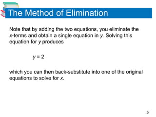 5
The Method of Elimination
Note that by adding the two equations, you eliminate the
x-terms and obtain a single equation in y. Solving this
equation for y produces
y = 2
which you can then back-substitute into one of the original
equations to solve for x.
 