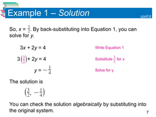 7
Example 1 – Solution
So, x = . By back-substituting into Equation 1, you can
solve for y.
3x + 2y = 4
3 + 2y = 4
y =
The solution is
You can check the solution algebraically by substituting into
the original system.
cont’d
Write Equation 1
Substitute for x
Solve for y
 