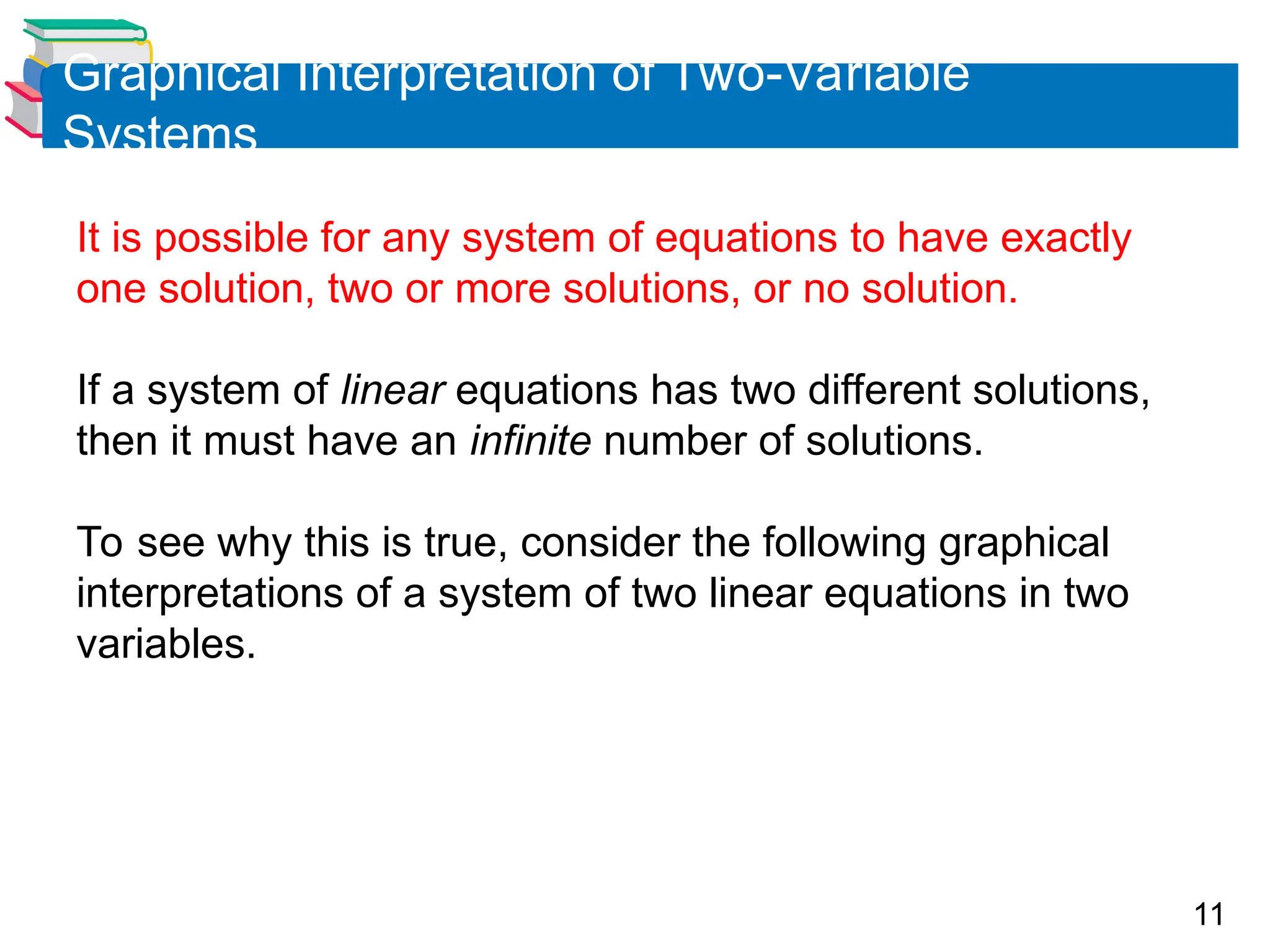 11
Graphical Interpretation of Two-Variable
Systems
It is possible for any system of equations to have exactly
one solution, two or more solutions, or no solution.
If a system of linear equations has two different solutions,
then it must have an infinite number of solutions.
To see why this is true, consider the following graphical
interpretations of a system of two linear equations in two
variables.
 