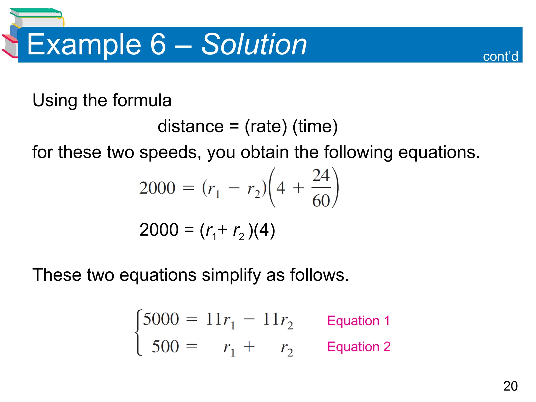 20
Example 6 &ndash; Solution
Using the formula
distance = (rate) (time)
for these two speeds, you obtain the following equations.
2000 = (r1+ r2 )(4)
These two equations simplify as follows.
cont&rsquo;d
Equation 1
Equation 2
 