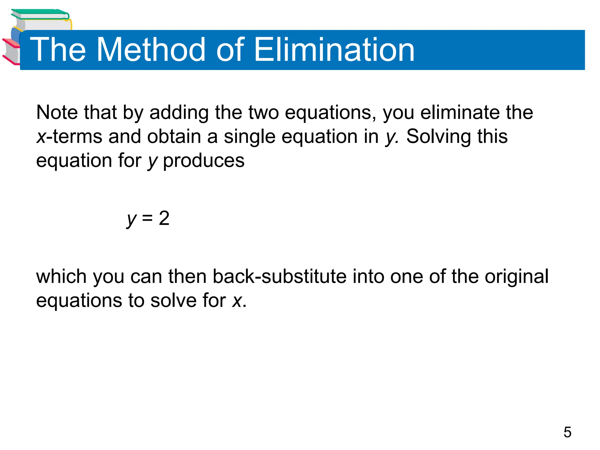 5
The Method of Elimination
Note that by adding the two equations, you eliminate the
x-terms and obtain a single equation in y. Solving this
equation for y produces
y = 2
which you can then back-substitute into one of the original
equations to solve for x.
 