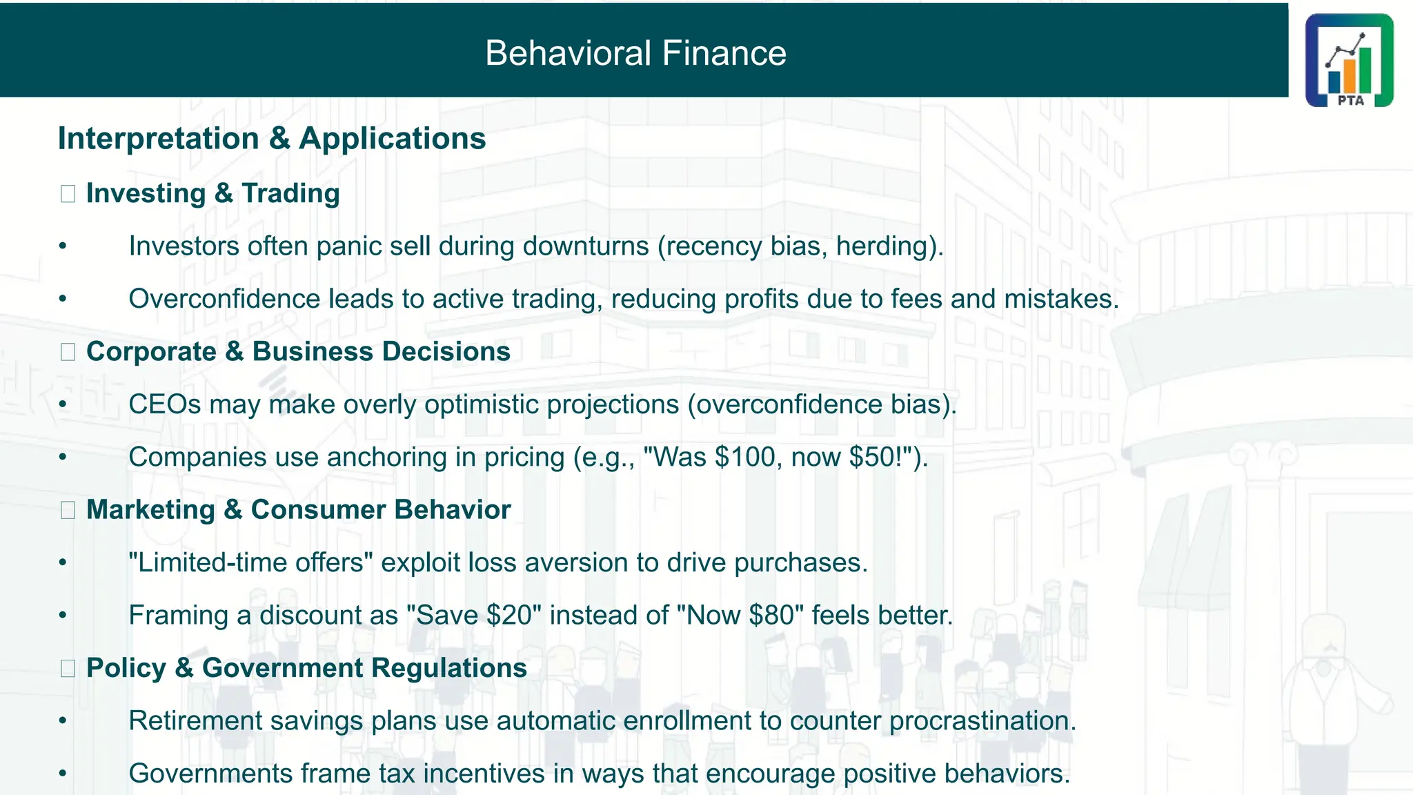 Behavioral Finance
Interpretation & Applications
🔹 Investing & Trading
• Investors often panic sell during downturns (recency bias, herding).
• Overconfidence leads to active trading, reducing profits due to fees and mistakes.
🔹 Corporate & Business Decisions
• CEOs may make overly optimistic projections (overconfidence bias).
• Companies use anchoring in pricing (e.g., "Was $100, now $50!").
🔹 Marketing & Consumer Behavior
• "Limited-time offers" exploit loss aversion to drive purchases.
• Framing a discount as "Save $20" instead of "Now $80" feels better.
🔹 Policy & Government Regulations
• Retirement savings plans use automatic enrollment to counter procrastination.
• Governments frame tax incentives in ways that encourage positive behaviors.
 