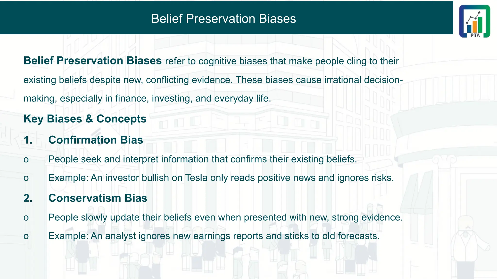 Belief Preservation Biases
Belief Preservation Biases refer to cognitive biases that make people cling to their
existing beliefs despite new, conflicting evidence. These biases cause irrational decision-
making, especially in finance, investing, and everyday life.
Key Biases & Concepts
1. Confirmation Bias
o People seek and interpret information that confirms their existing beliefs.
o Example: An investor bullish on Tesla only reads positive news and ignores risks.
2. Conservatism Bias
o People slowly update their beliefs even when presented with new, strong evidence.
o Example: An analyst ignores new earnings reports and sticks to old forecasts.
 