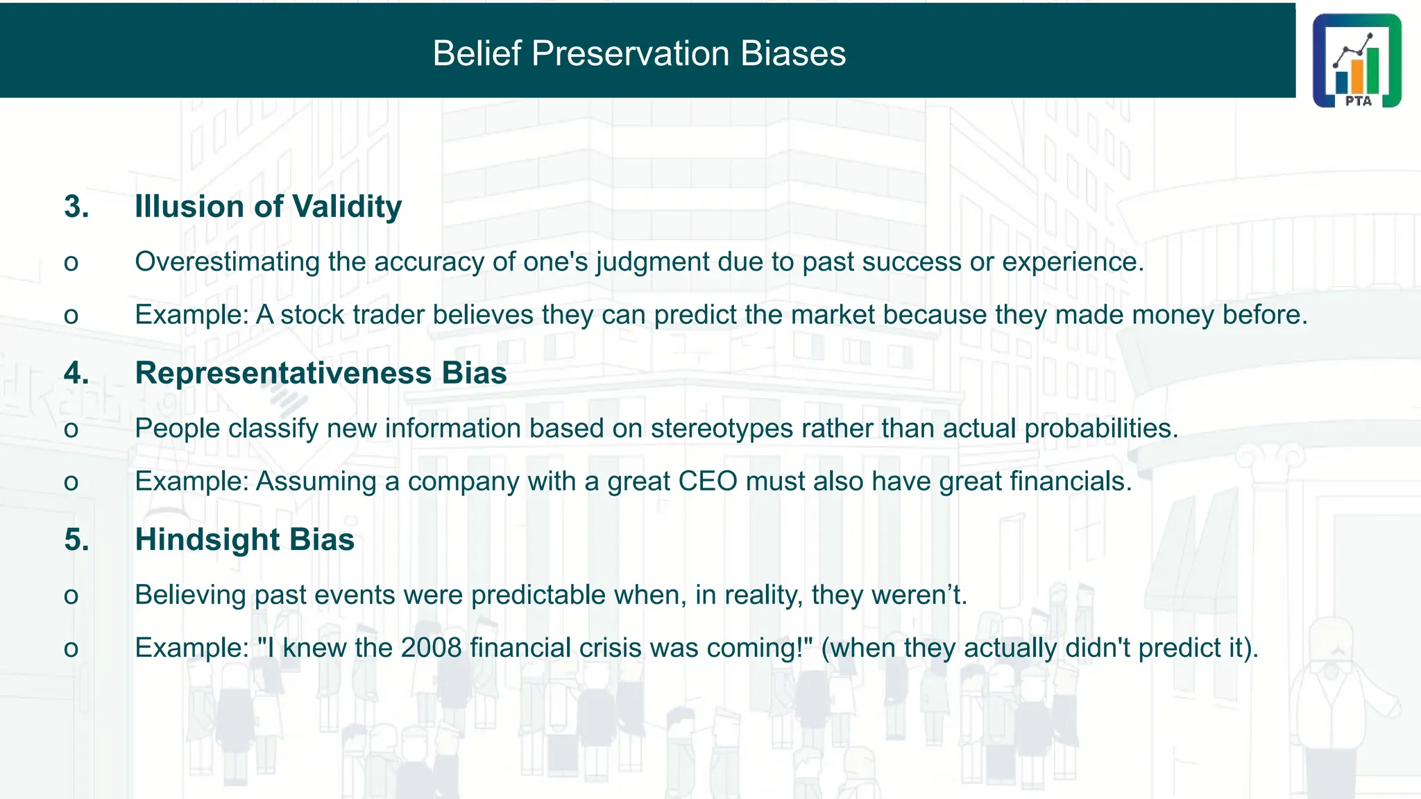 Belief Preservation Biases
3. Illusion of Validity
o Overestimating the accuracy of one's judgment due to past success or experience.
o Example: A stock trader believes they can predict the market because they made money before.
4. Representativeness Bias
o People classify new information based on stereotypes rather than actual probabilities.
o Example: Assuming a company with a great CEO must also have great financials.
5. Hindsight Bias
o Believing past events were predictable when, in reality, they weren’t.
o Example: "I knew the 2008 financial crisis was coming!" (when they actually didn't predict it).
 